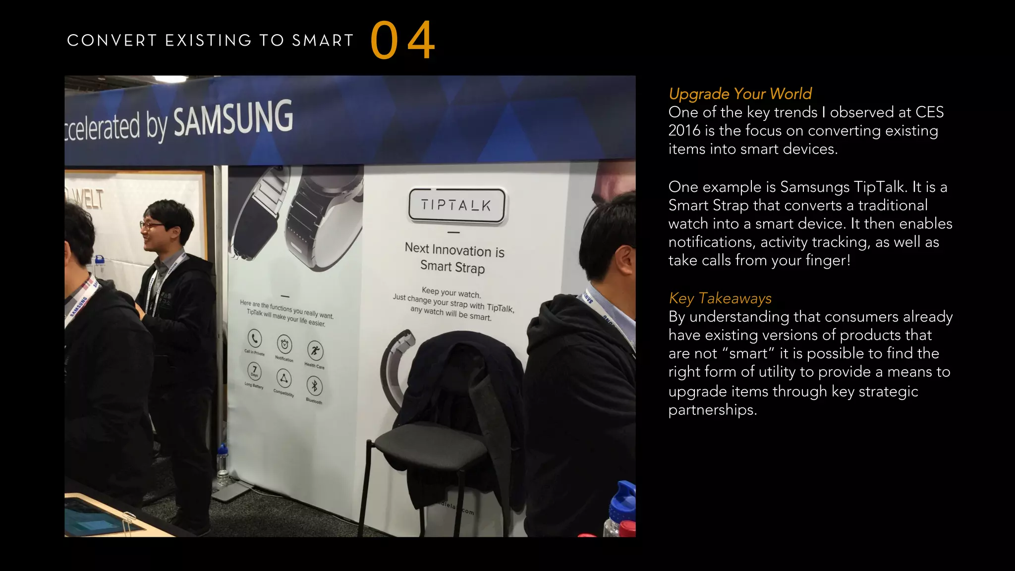 CONVERT EXISTING TO SMART
04
Upgrade Your World
One of the key trends I observed at CES
2016 is the focus on converting existing
items into smart devices.
One example is Samsungs TipTalk. It is a
Smart Strap that converts a traditional
watch into a smart device. It then enables
notifications, activity tracking, as well as
take calls from your finger!
 
Key Takeaways
By understanding that consumers already
have existing versions of products that
are not “smart” it is possible to find the
right form of utility to provide a means to
upgrade items through key strategic
partnerships.
 
 