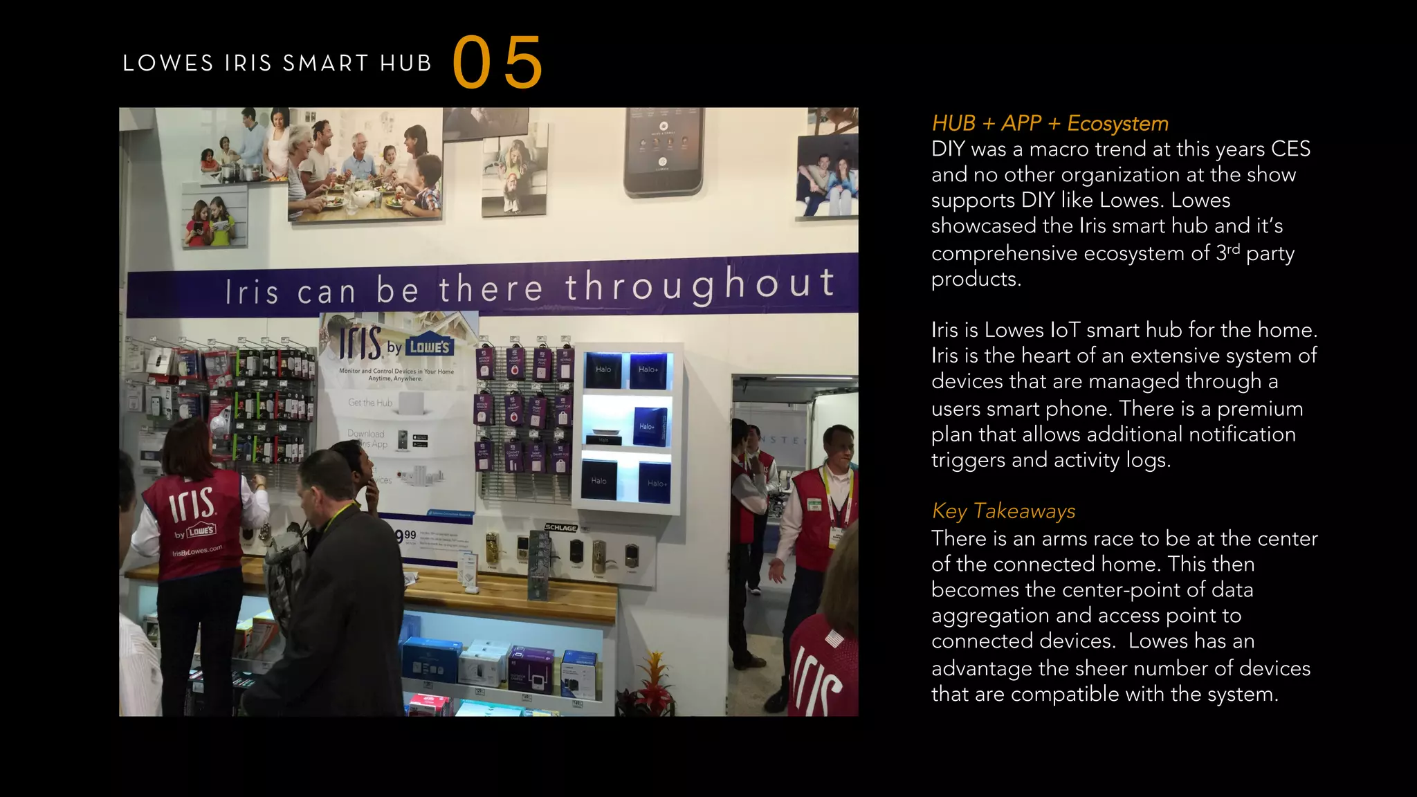 LOWES IRIS SMART HUB
05
HUB + APP + Ecosystem
DIY was a macro trend at this years CES
and no other organization at the show
supports DIY like Lowes. Lowes
showcased the Iris smart hub and it’s
comprehensive ecosystem of 3rd party
products.
Iris is Lowes IoT smart hub for the home.
Iris is the heart of an extensive system of
devices that are managed through a
users smart phone. There is a premium
plan that allows additional notification
triggers and activity logs.
 
Key Takeaways
There is an arms race to be at the center
of the connected home. This then
becomes the center-point of data
aggregation and access point to
connected devices. Lowes has an
advantage the sheer number of devices
that are compatible with the system.
 
 