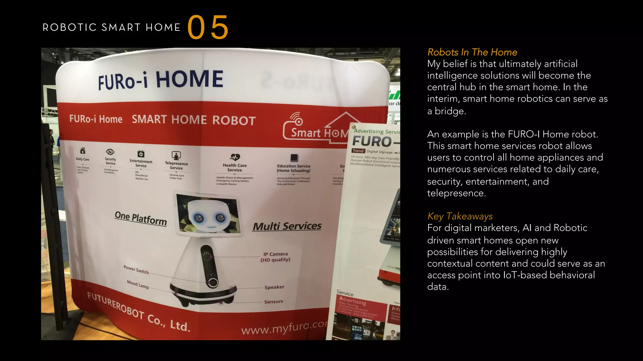 ROBOTIC SMART HOME
05 Robots In The Home
My belief is that ultimately artificial
intelligence solutions will become the
central hub in the smart home. In the
interim, smart home robotics can serve as
a bridge.
An example is the FURO-I Home robot.
This smart home services robot allows
users to control all home appliances and
numerous services related to daily care,
security, entertainment, and
telepresence.
Key Takeaways
For digital marketers, AI and Robotic
driven smart homes open new
possibilities for delivering highly
contextual content and could serve as an
access point into IoT-based behavioral
data.
 
 