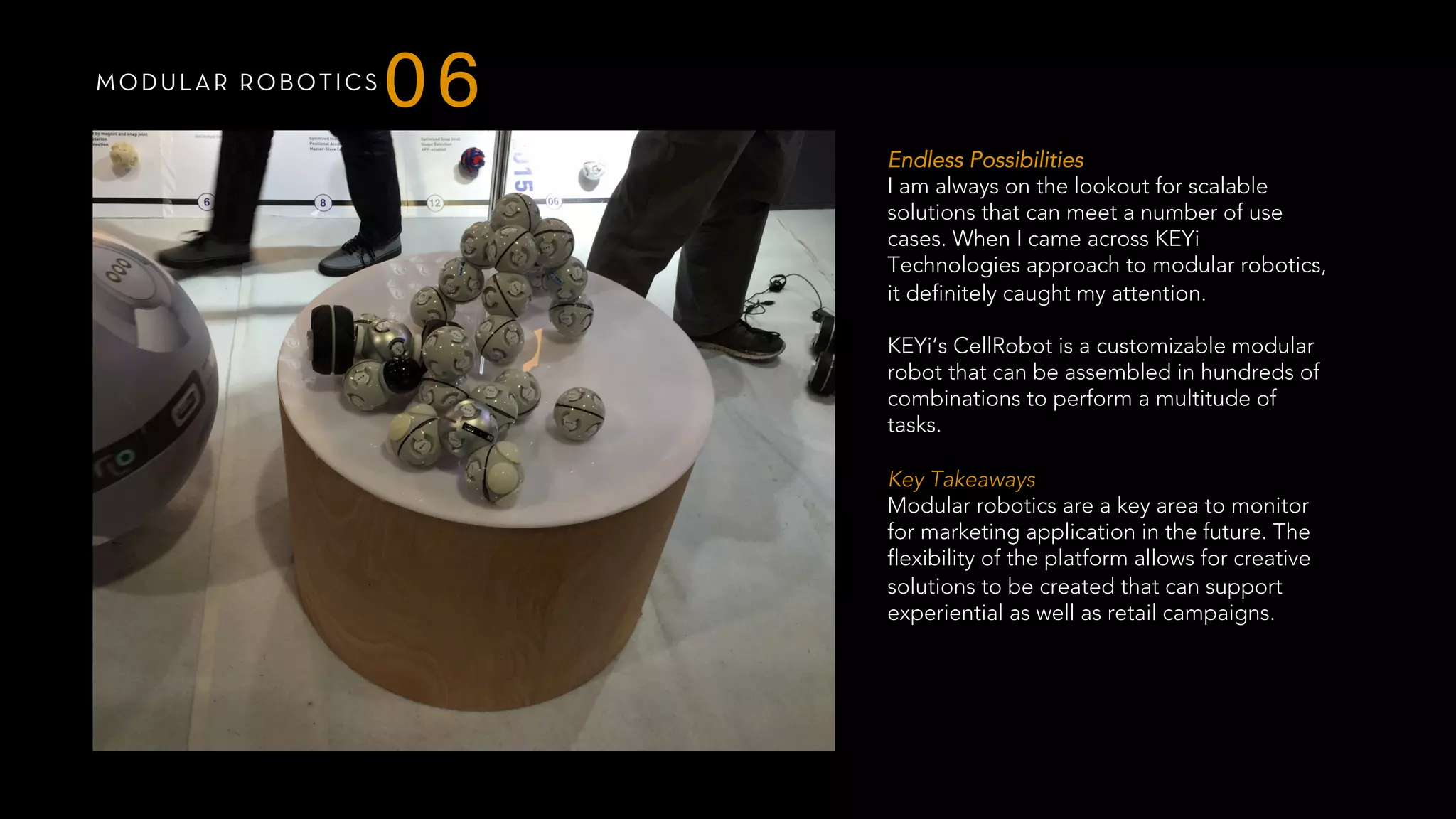 MODULAR ROBOTICS
06
Endless Possibilities
I am always on the lookout for scalable
solutions that can meet a number of use
cases. When I came across KEYi
Technologies approach to modular robotics,
it definitely caught my attention.
 
KEYi’s CellRobot is a customizable modular
robot that can be assembled in hundreds of
combinations to perform a multitude of
tasks.
 
Key Takeaways
Modular robotics are a key area to monitor
for marketing application in the future. The
flexibility of the platform allows for creative
solutions to be created that can support
experiential as well as retail campaigns.
 