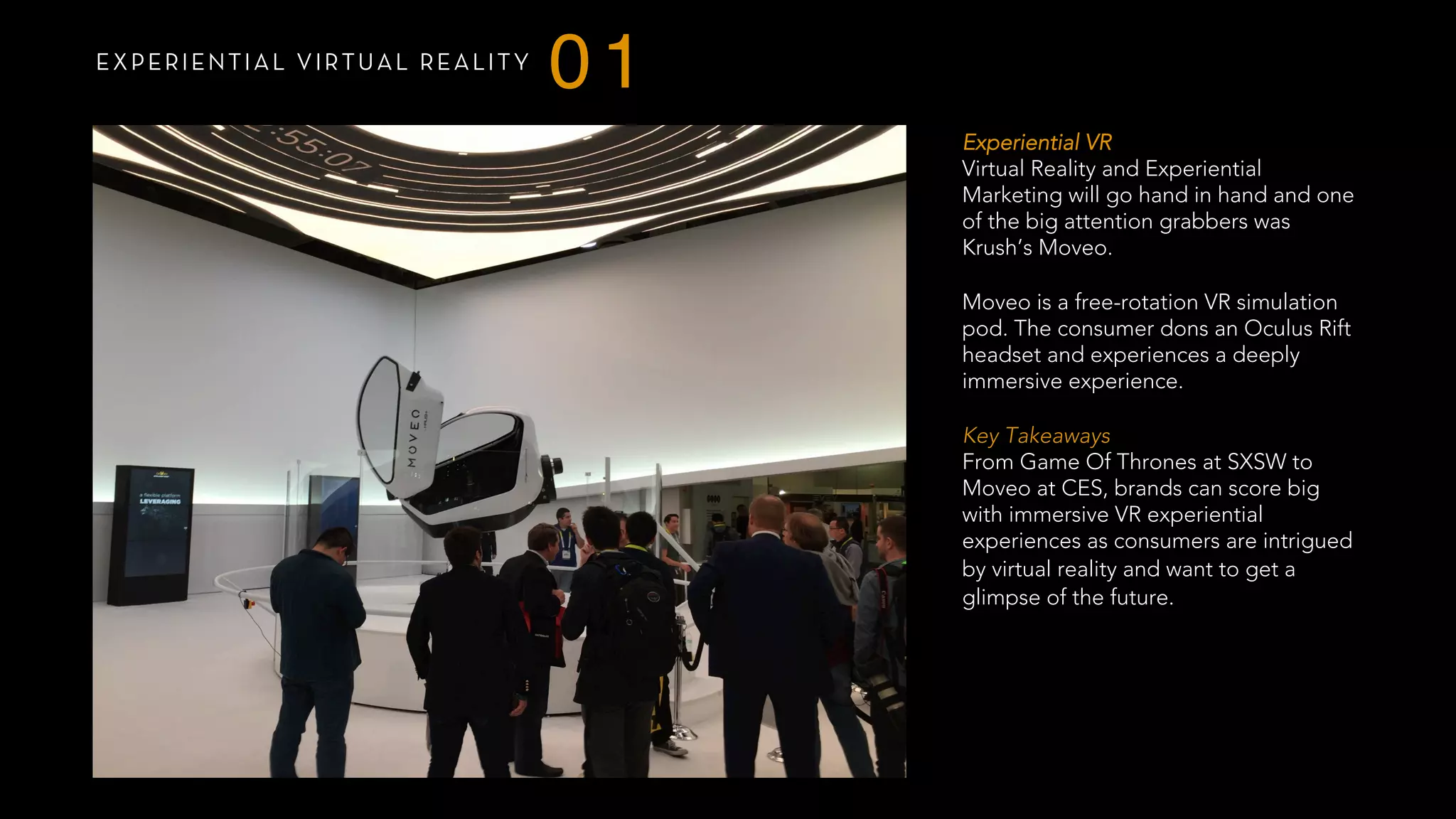 EXPERIENTIAL VIRTUAL REALITY
01
Experiential VR
Virtual Reality and Experiential
Marketing will go hand in hand and one
of the big attention grabbers was
Krush’s Moveo.
Moveo is a free-rotation VR simulation
pod. The consumer dons an Oculus Rift
headset and experiences a deeply
immersive experience.
 
Key Takeaways
From Game Of Thrones at SXSW to
Moveo at CES, brands can score big
with immersive VR experiential
experiences as consumers are intrigued
by virtual reality and want to get a
glimpse of the future. 
 