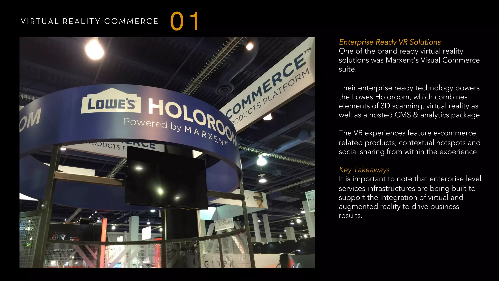 VIRTUAL REALITY COMMERCE
01
Enterprise Ready VR Solutions
One of the brand ready virtual reality
solutions was Marxent’s Visual Commerce
suite.
Their enterprise ready technology powers
the Lowes Holoroom, which combines
elements of 3D scanning, virtual reality as
well as a hosted CMS & analytics package.
The VR experiences feature e-commerce,
related products, contextual hotspots and
social sharing from within the experience.
 
Key Takeaways
It is important to note that enterprise level
services infrastructures are being built to
support the integration of virtual and
augmented reality to drive business
results.
 
 