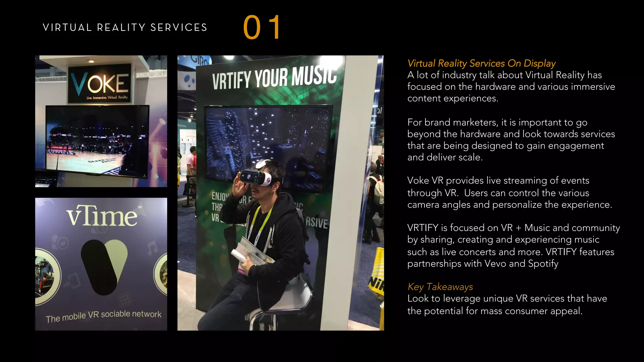 VIRTUAL REALITY SERVICES
01
Virtual Reality Services On Display
A lot of industry talk about Virtual Reality has
focused on the hardware and various immersive
content experiences.
For brand marketers, it is important to go
beyond the hardware and look towards services
that are being designed to gain engagement
and deliver scale.
Voke VR provides live streaming of events
through VR. Users can control the various
camera angles and personalize the experience.
VRTIFY is focused on VR + Music and community
by sharing, creating and experiencing music
such as live concerts and more. VRTIFY features
partnerships with Vevo and Spotify
 
Key Takeaways
Look to leverage unique VR services that have
the potential for mass consumer appeal.
 
 