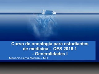 Curso de oncología para estudiantes
de medicina – CES 2016.1
- Generalidades I
Mauricio Lema Medina – MD
 