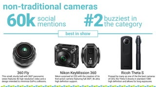 non-traditional cameras
social
mentions60k buzziest in
the category#2
best in show
360 Fly Nikon KeyMission 360 Ricoh Theta S
This small, sturdy ball with 360º panoramic
views features 4k high resolution video and a
design intended to minimize GoPro collisions.
Nikon surprised at CES with the creation of its
ﬁrst action camera featuring full 360º, 4k ultra
high deﬁnition support.
Praised by many as one of the the best cameras
of CES, the Theta S shoots in standard 1080
high deﬁnition and allows for long exposures.
 