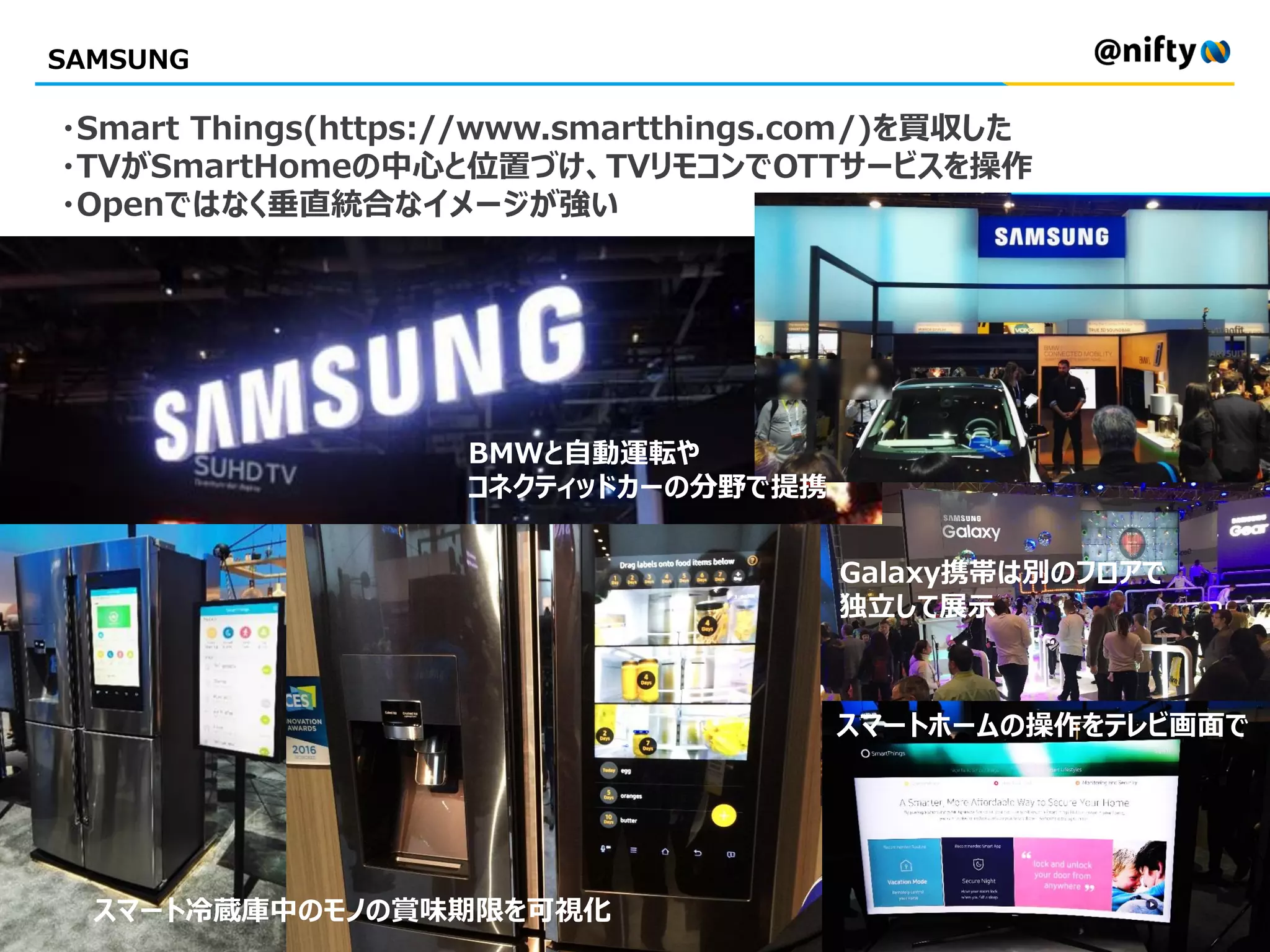 SAMSUNG
・Smart Things(https://www.smartthings.com/)を買収した
・TVがSmartHomeの中心と位置づけ、TVリモコンでOTTサービスを操作
・Openではなく垂直統合なイメージが強い
スマートホームの操作をテレビ画面で
スマート冷蔵庫中のモノの賞味期限を可視化
BMWと自動運転や
コネクティッドカーの分野で提携
Galaxy携帯は別のフロアで
独立して展示
 