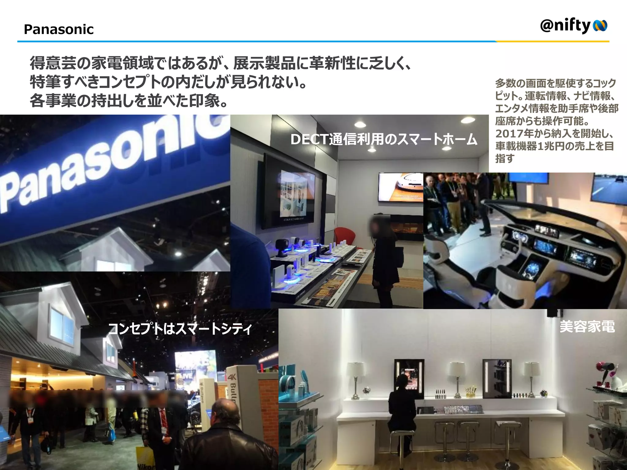 Panasonic
得意芸の家電領域ではあるが、展示製品に革新性に乏しく、
特筆すべきコンセプトの内だしが見られない。
各事業の持出しを並べた印象。
コンセプトはスマートシティ
DECT通信利用のスマートホーム
美容家電
多数の画面を駆使するコック
ピット。運転情報、ナビ情報、
エンタメ情報を助手席や後部
座席からも操作可能。
2017年から納入を開始し、
車載機器1兆円の売上を目
指す
 