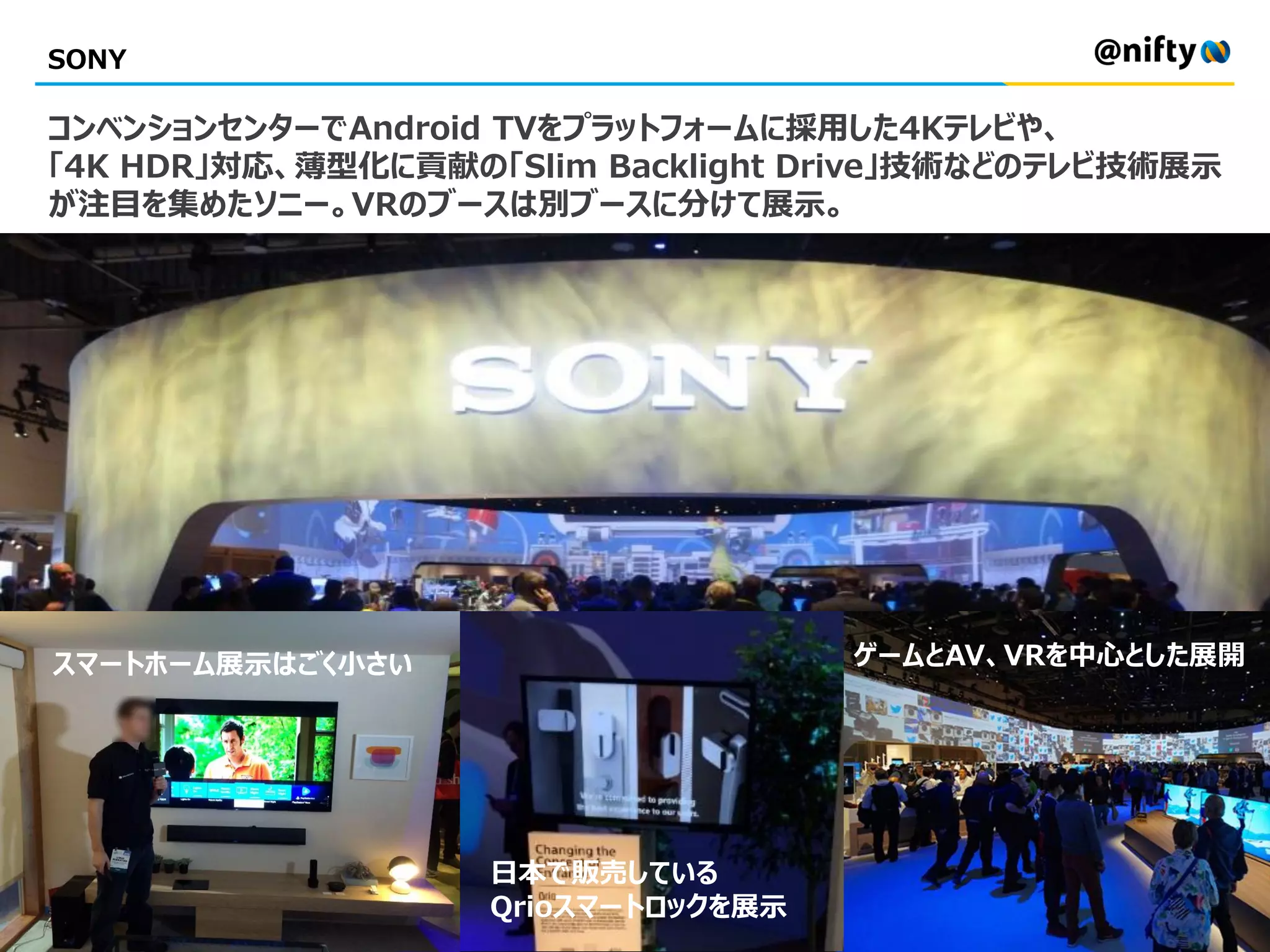 SONY
コンベンションセンターでAndroid TVをプラットフォームに採用した4Kテレビや、
「4K HDR」対応、薄型化に貢献の「Slim Backlight Drive」技術などのテレビ技術展示
が注目を集めたソニー。VRのブースは別ブースに分けて展示。
日本で販売している
Qrioスマートロックを展示
スマートホーム展示はごく小さい ゲームとAV、VRを中心とした展開
 