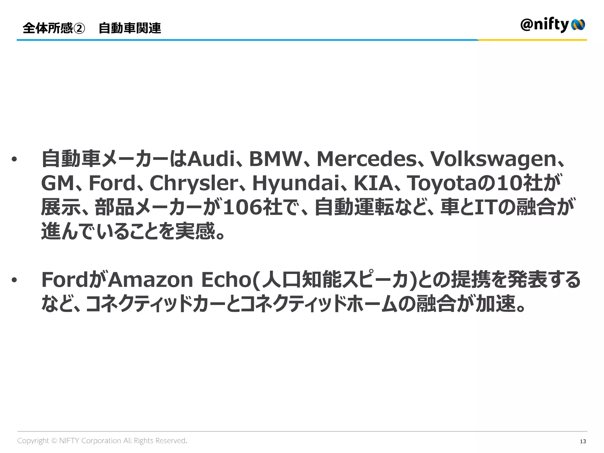 全体所感② 自動車関連
13
• 自動車メーカーはAudi、BMW、Mercedes、Volkswagen、
GM、Ford、Chrysler、Hyundai、KIA、Toyotaの10社が
展示、部品メーカーが106社で、自動運転など、車とITの融合が
進んでいることを実感。
• FordがAmazon Echo(人口知能スピーカ)との提携を発表する
など、コネクティッドカーとコネクティッドホームの融合が加速。
 