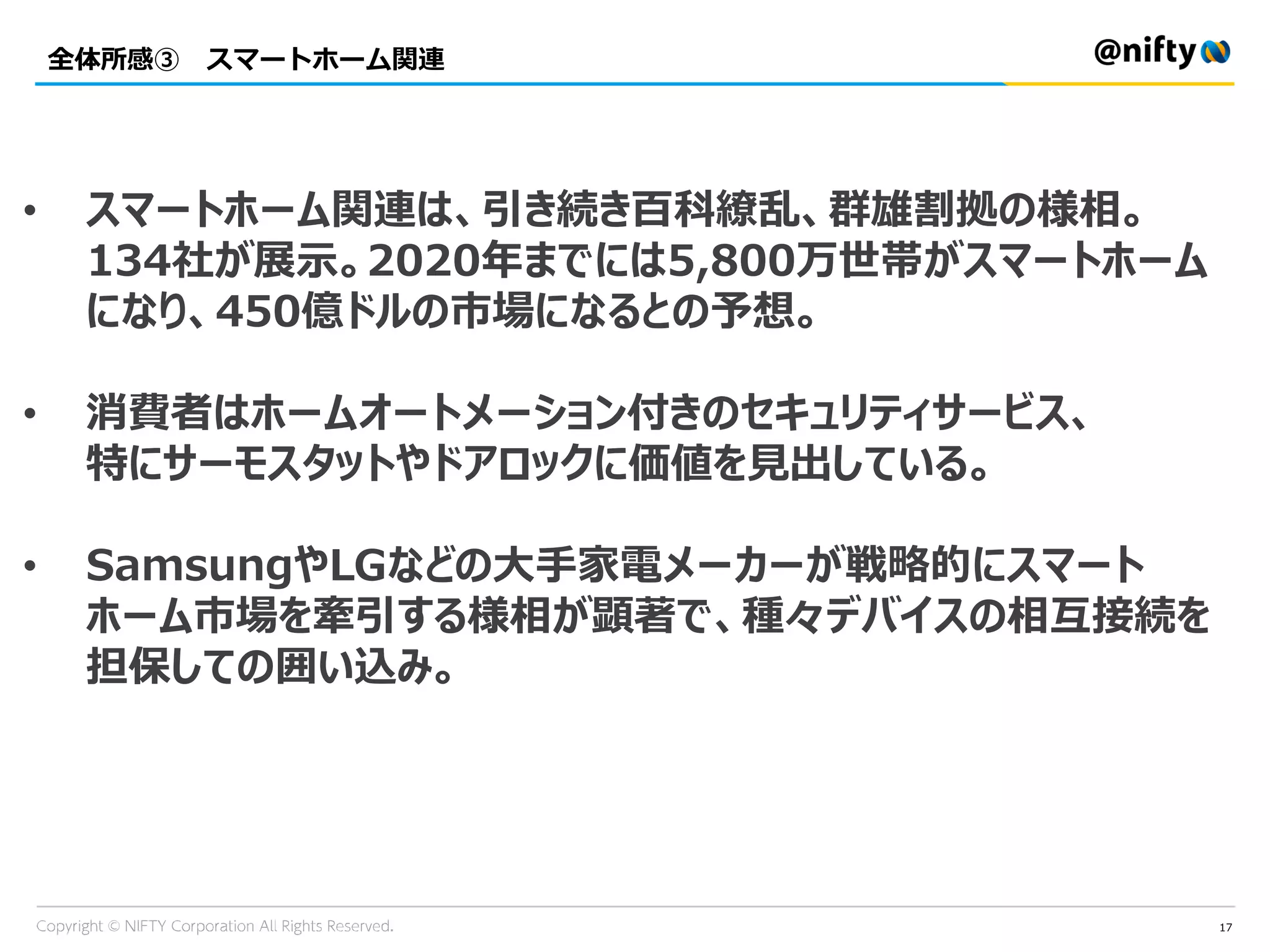 全体所感③ スマートホーム関連
17
• スマートホーム関連は、引き続き百科繚乱、群雄割拠の様相。
134社が展示。2020年までには5,800万世帯がスマートホーム
になり、450億ドルの市場になるとの予想。
• 消費者はホームオートメーション付きのセキュリティサービス、
特にサーモスタットやドアロックに価値を見出している。
• SamsungやLGなどの大手家電メーカーが戦略的にスマート
ホーム市場を牽引する様相が顕著で、種々デバイスの相互接続を
担保しての囲い込み。
 