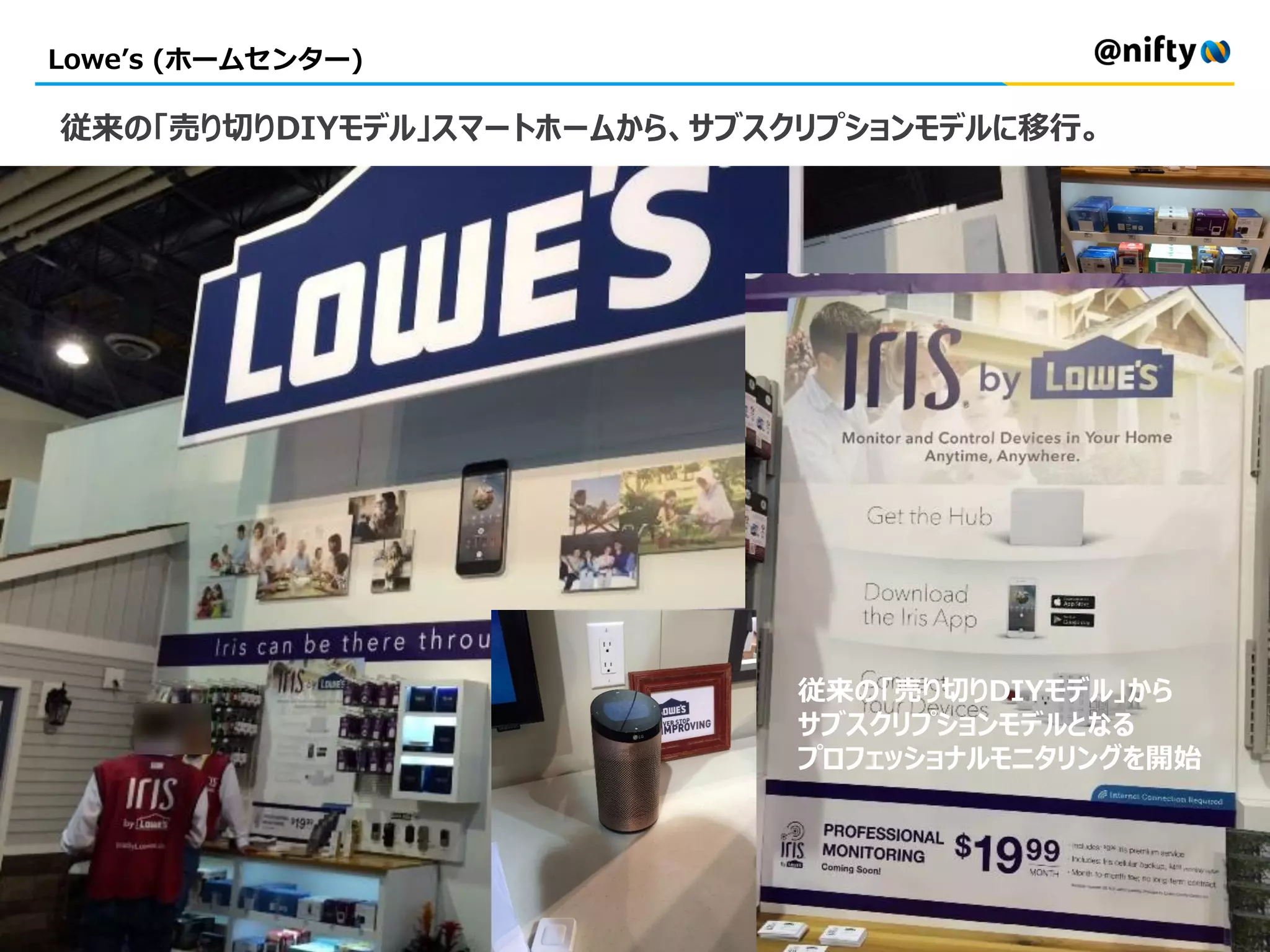 Lowe’s (ホームセンター)
従来の「売り切りDIYモデル」スマートホームから、サブスクリプションモデルに移行。
従来の「売り切りDIYモデル」から
サブスクリプションモデルとなる
プロフェッショナルモニタリングを開始
 