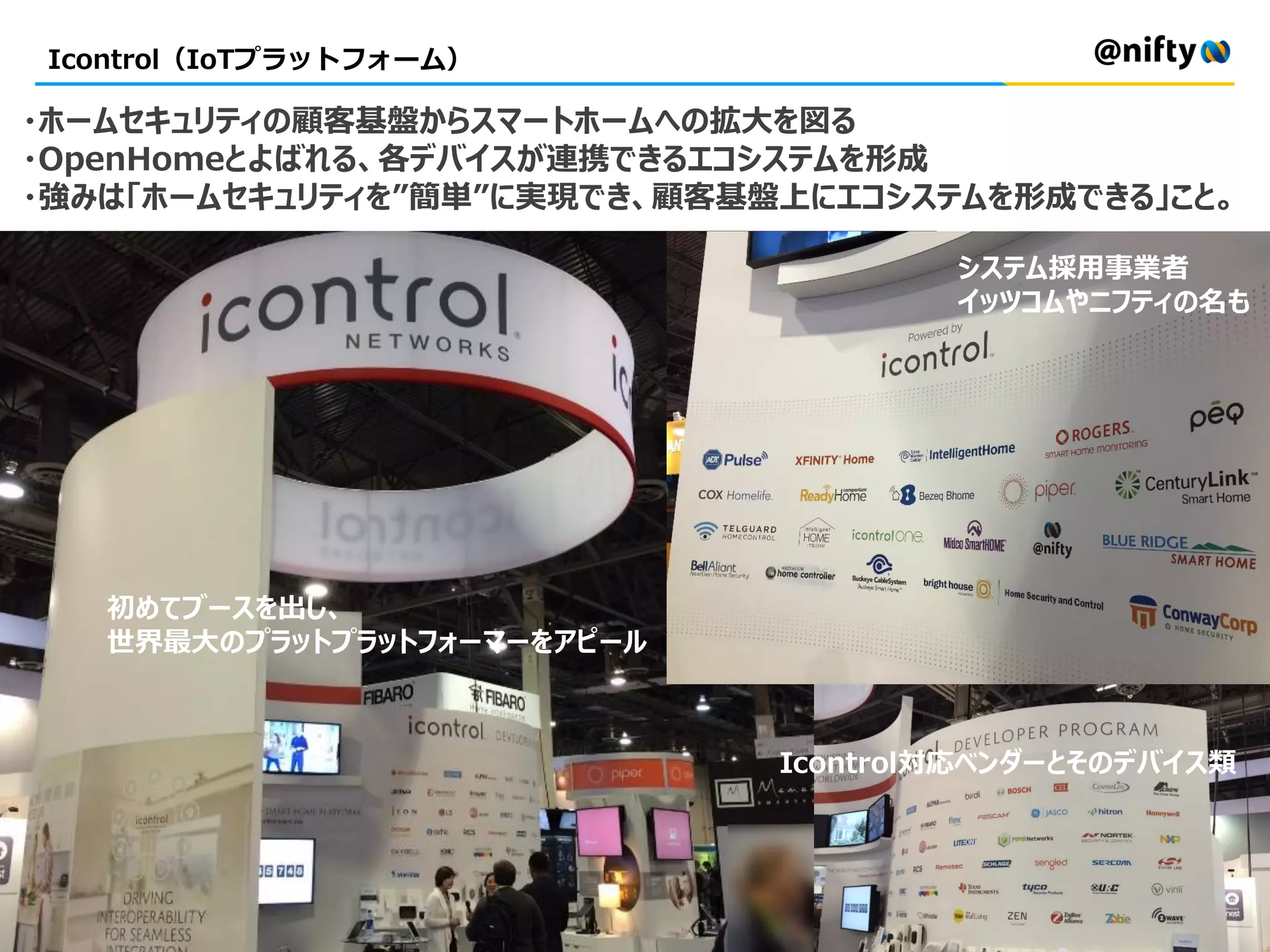 Icontrol（IoTプラットフォーム）
・ホームセキュリティの顧客基盤からスマートホームへの拡大を図る
・OpenHomeとよばれる、各デバイスが連携できるエコシステムを形成
・強みは「ホームセキュリティを”簡単”に実現でき、顧客基盤上にエコシステムを形成できる」こと。
システム採用事業者
イッツコムやニフティの名も
初めてブースを出し、
世界最大のプラットプラットフォーマーをアピール
Icontrol対応ベンダーとそのデバイス類
 