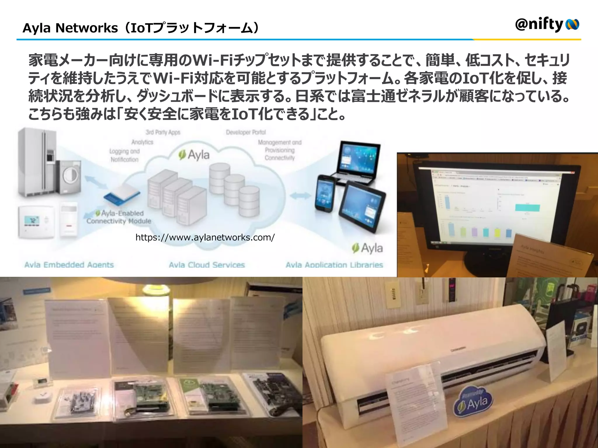 Ayla Networks（IoTプラットフォーム）
家電メーカー向けに専用のWi-Fiチップセットまで提供することで、簡単、低コスト、セキュリ
ティを維持したうえでWi-Fi対応を可能とするプラットフォーム。各家電のIoT化を促し、接
続状況を分析し、ダッシュボードに表示する。日系では富士通ゼネラルが顧客になっている。
こちらも強みは「安く安全に家電をIoT化できる」こと。
https://www.aylanetworks.com/
 