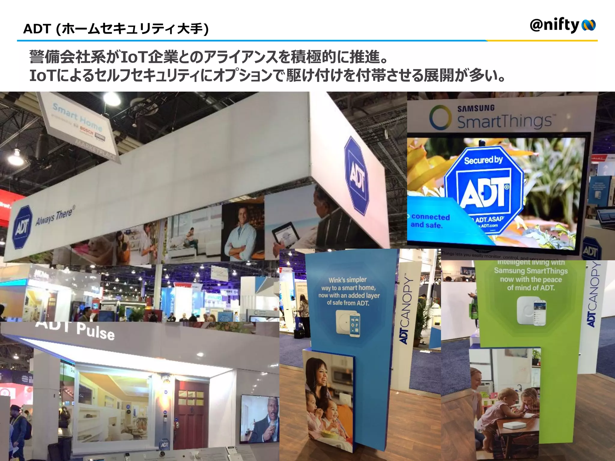 ADT (ホームセキュリティ大手)
警備会社系がIoT企業とのアライアンスを積極的に推進。
IoTによるセルフセキュリティにオプションで駆け付けを付帯させる展開が多い。
 