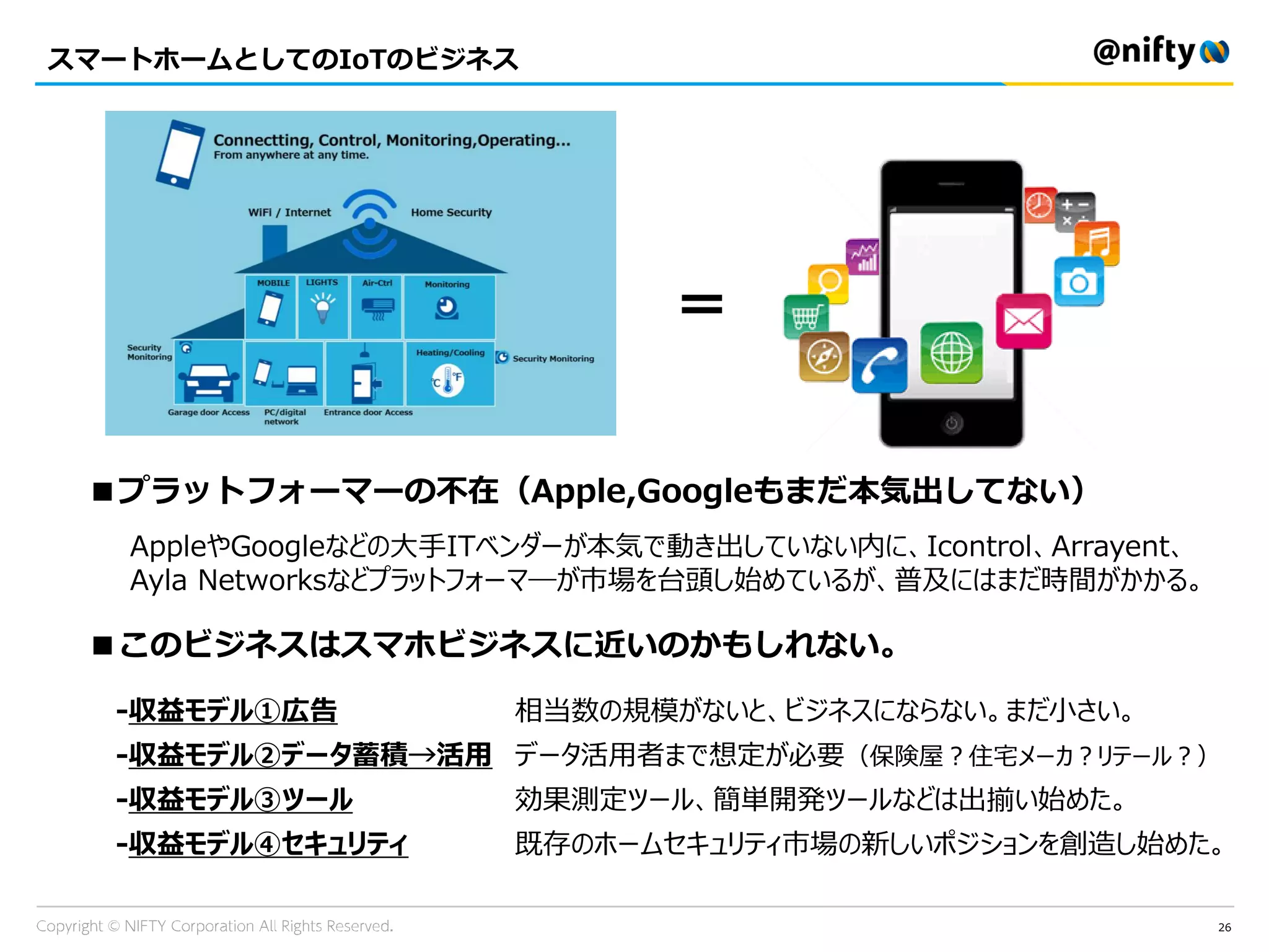 スマートホームとしてのIoTのビジネス
26
＝
■このビジネスはスマホビジネスに近いのかもしれない。
-収益モデル①広告
-収益モデル②データ蓄積→活用
-収益モデル③ツール
-収益モデル④セキュリティ
相当数の規模がないと、ビジネスにならない。まだ小さい。
データ活用者まで想定が必要（保険屋？住宅メーカ？リテール？）
効果測定ツール、簡単開発ツールなどは出揃い始めた。
既存のホームセキュリティ市場の新しいポジションを創造し始めた。
■プラットフォーマーの不在（Apple,Googleもまだ本気出してない）
AppleやGoogleなどの大手ITベンダーが本気で動き出していない内に、Icontrol、Arrayent、
Ayla Networksなどプラットフォーマ―が市場を台頭し始めているが、普及にはまだ時間がかかる。
 