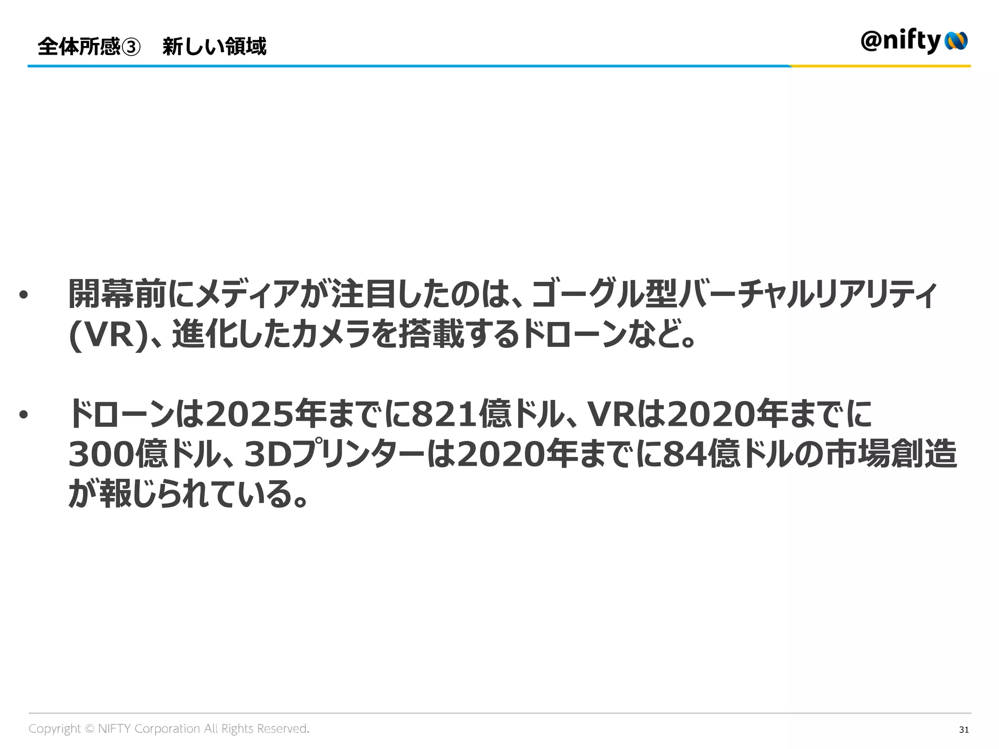 全体所感③ 新しい領域
31
• 開幕前にメディアが注目したのは、ゴーグル型バーチャルリアリティ
(VR)、進化したカメラを搭載するドローンなど。
• ドローンは2025年までに821億ドル、VRは2020年までに
300億ドル、3Dプリンターは2020年までに84億ドルの市場創造
が報じられている。
 