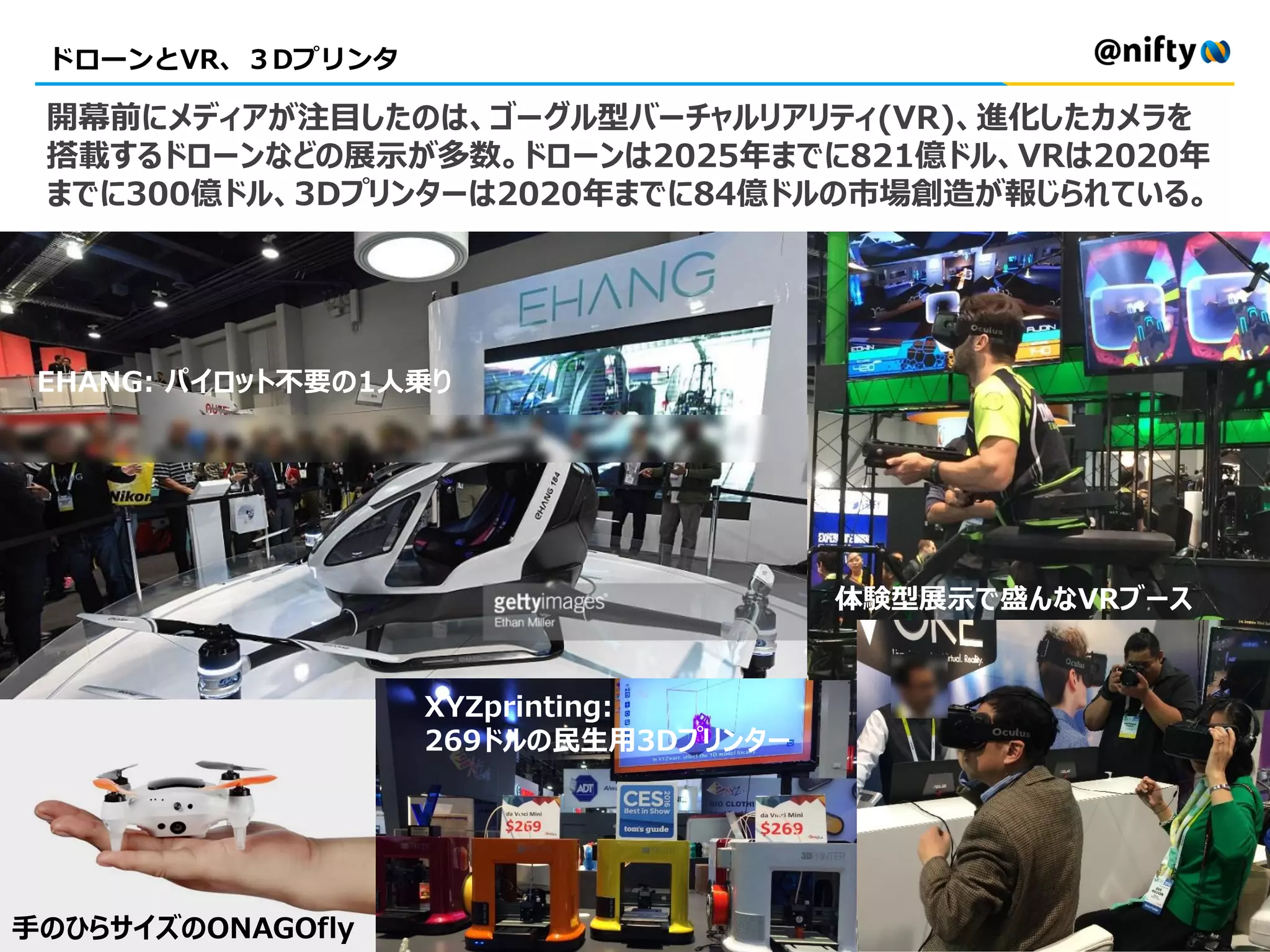 ドローンとVR、３Dプリンタ
手のひらサイズのONAGOfly
EHANG: パイロット不要の1人乗り
XYZprinting:
269ドルの民生用3Dプリンター
開幕前にメディアが注目したのは、ゴーグル型バーチャルリアリティ(VR)、進化したカメラを
搭載するドローンなどの展示が多数。ドローンは2025年までに821億ドル、VRは2020年
までに300億ドル、3Dプリンターは2020年までに84億ドルの市場創造が報じられている。
体験型展示で盛んなVRブース
 