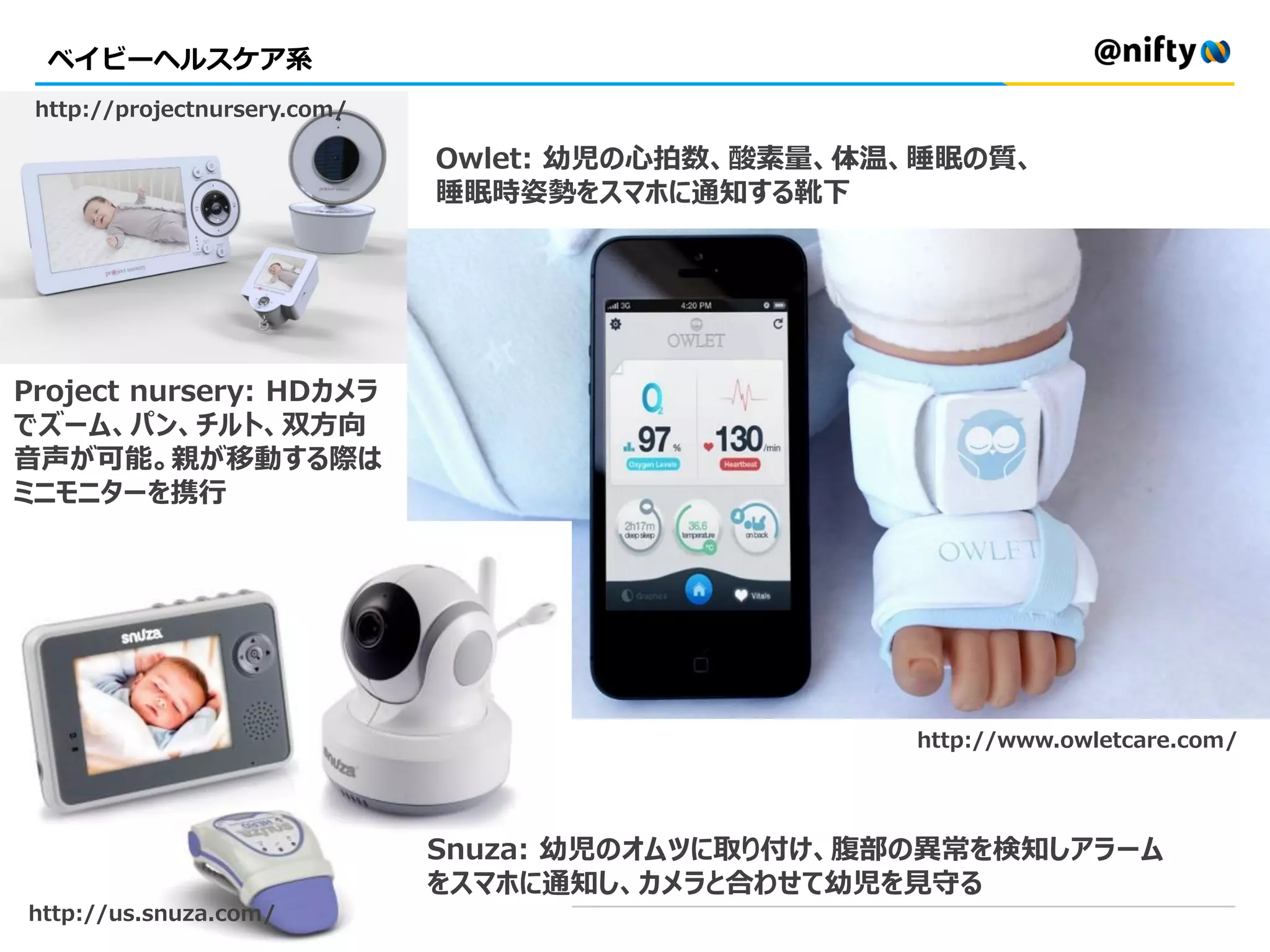 ベイビーヘルスケア系
Owlet: 幼児の心拍数、酸素量、体温、睡眠の質、
睡眠時姿勢をスマホに通知する靴下
Project nursery: HDカメラ
でズーム、パン、チルト、双方向
音声が可能。親が移動する際は
ミニモニターを携行
Snuza: 幼児のオムツに取り付け、腹部の異常を検知しアラーム
をスマホに通知し、カメラと合わせて幼児を見守る
http://www.owletcare.com/
http://us.snuza.com/
http://projectnursery.com/
 