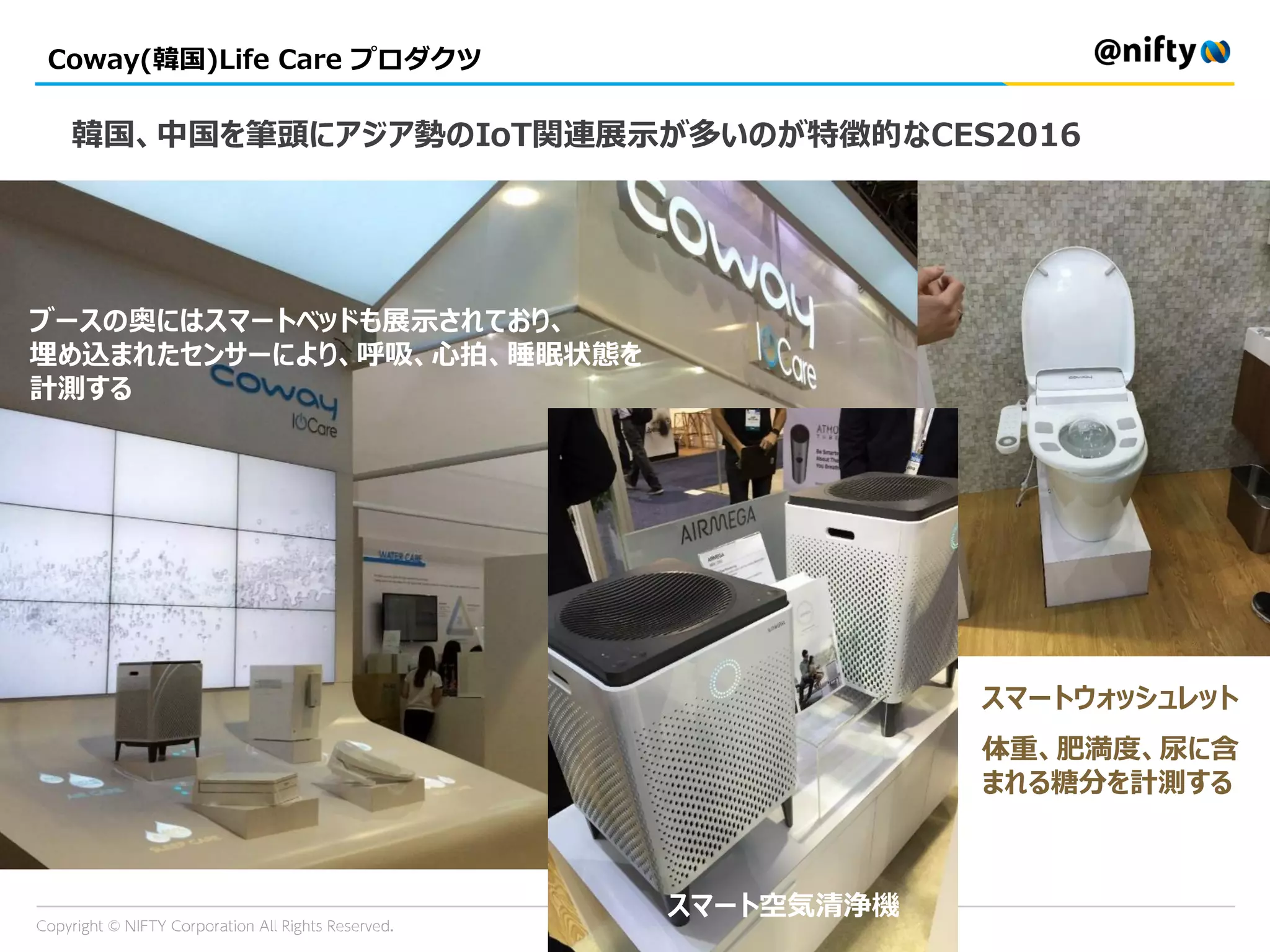 Coway(韓国)Life Care プロダクツ
スマートウォッシュレット
体重、肥満度、尿に含
まれる糖分を計測する
ブースの奥にはスマートベッドも展示されており、
埋め込まれたセンサーにより、呼吸、心拍、睡眠状態を
計測する
韓国、中国を筆頭にアジア勢のIoT関連展示が多いのが特徴的なCES2016
スマート空気清浄機
 