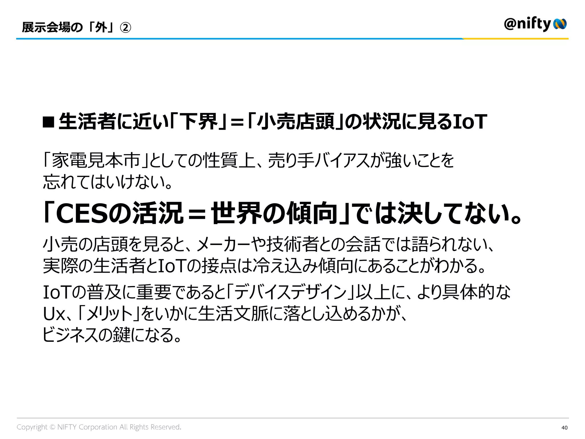 40
展示会場の「外」②
「家電見本市」としての性質上、売り手バイアスが強いことを
忘れてはいけない。
「CESの活況＝世界の傾向」では決してない。
小売の店頭を見ると、メーカーや技術者との会話では語られない、
実際の生活者とIoTの接点は冷え込み傾向にあることがわかる。
IoTの普及に重要であると「デバイスデザイン」以上に、より具体的な
Ux、「メリット」をいかに生活文脈に落とし込めるかが、
ビジネスの鍵になる。
■生活者に近い「下界」＝「小売店頭」の状況に見るIoT
 