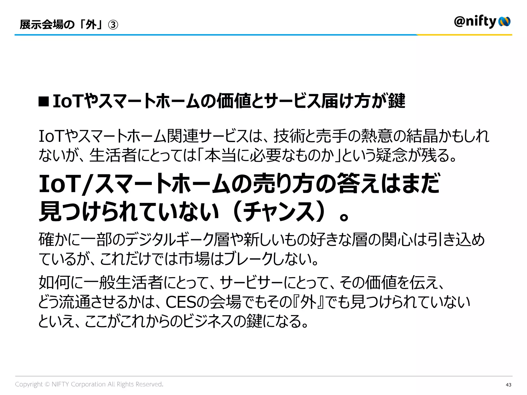 43
展示会場の「外」③
IoTやスマートホーム関連サービスは、技術と売手の熱意の結晶かもしれ
ないが、生活者にとっては「本当に必要なものか」という疑念が残る。
IoT/スマートホームの売り方の答えはまだ
見つけられていない（チャンス）。
確かに一部のデジタルギーク層や新しいもの好きな層の関心は引き込め
ているが、これだけでは市場はブレークしない。
如何に一般生活者にとって、サービサーにとって、その価値を伝え、
どう流通させるかは、CESの会場でもその『外』でも見つけられていない
といえ、ここがこれからのビジネスの鍵になる。
■IoTやスマートホームの価値とサービス届け方が鍵
 