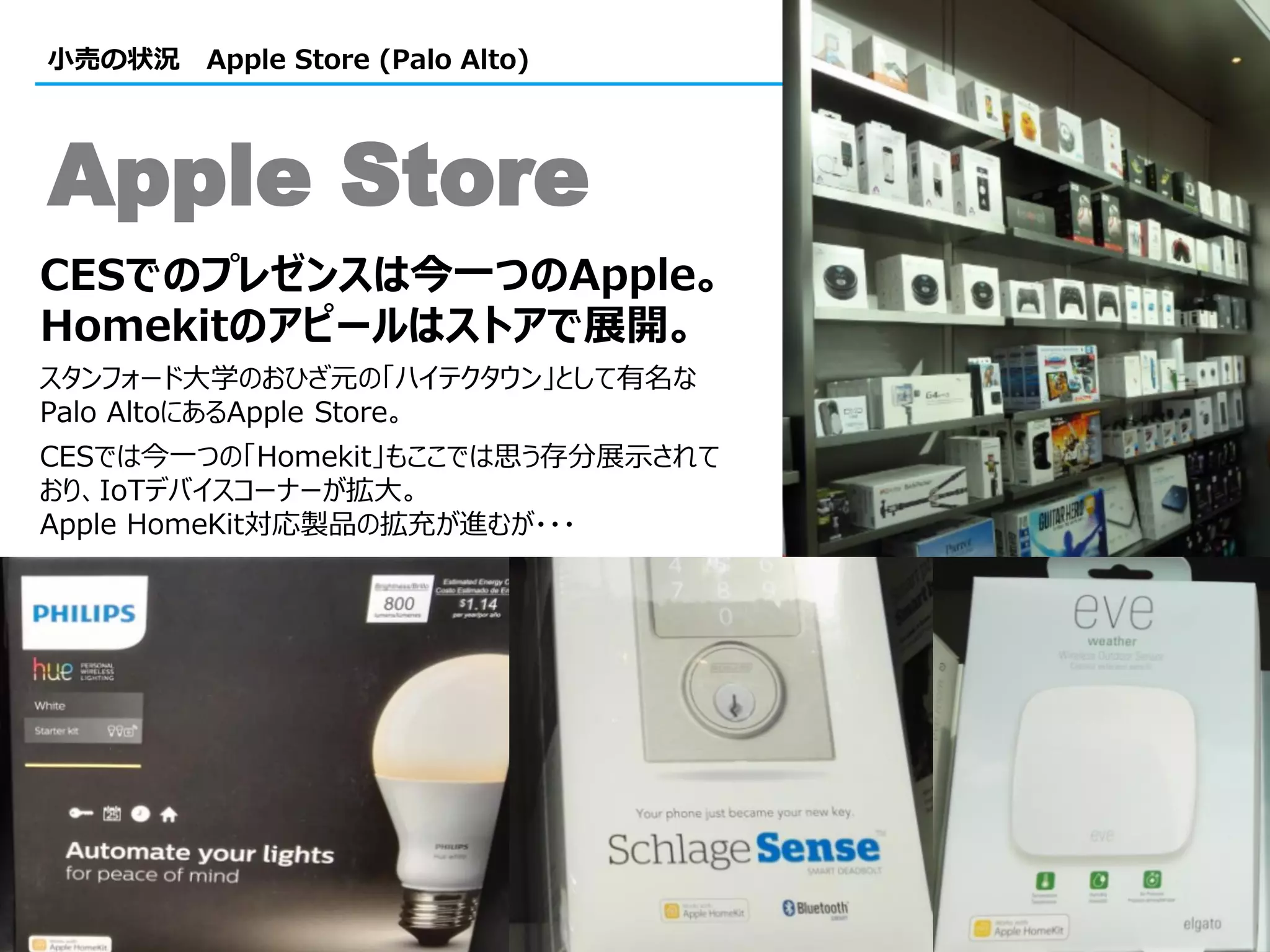 44
小売の状況 Apple Store (Palo Alto)
CESでのプレゼンスは今一つのApple。
Homekitのアピールはストアで展開。
スタンフォード大学のおひざ元の「ハイテクタウン」として有名な
Palo AltoにあるApple Store。
CESでは今一つの「Homekit」もここでは思う存分展示されて
おり、IoTデバイスコーナーが拡大。
Apple HomeKit対応製品の拡充が進むが・・・
Apple Store
 