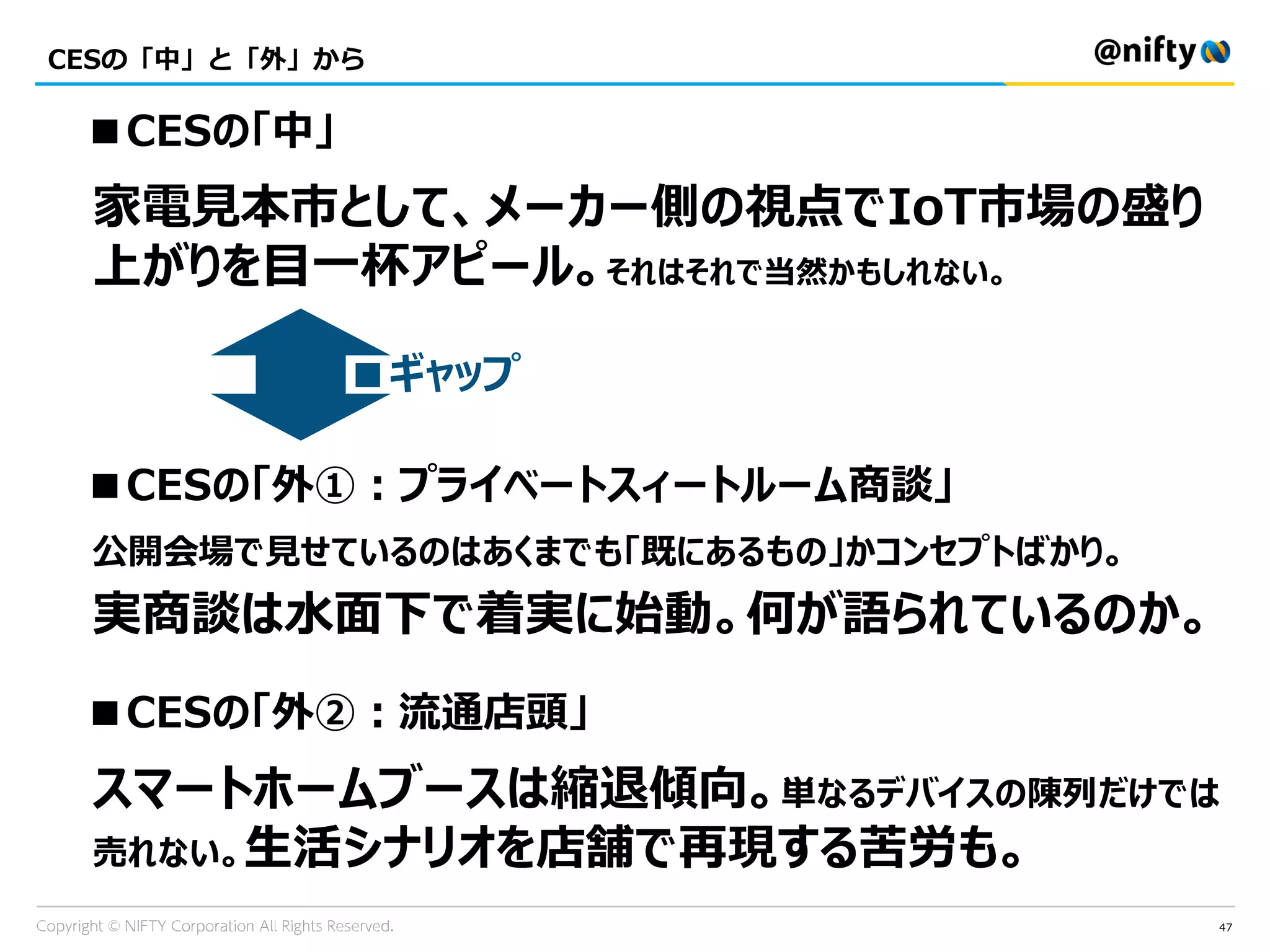47
CESの「中」と「外」から
■CESの「中」
家電見本市として、メーカー側の視点でIoT市場の盛り
上がりを目一杯アピール。それはそれで当然かもしれない。
■CESの「外①：プライベートスィートルーム商談」
公開会場で見せているのはあくまでも「既にあるもの」かコンセプトばかり。
実商談は水面下で着実に始動。何が語られているのか。
■CESの「外②：流通店頭」
スマートホームブースは縮退傾向。単なるデバイスの陳列だけでは
売れない。生活シナリオを店舗で再現する苦労も。
■ギャップ
 