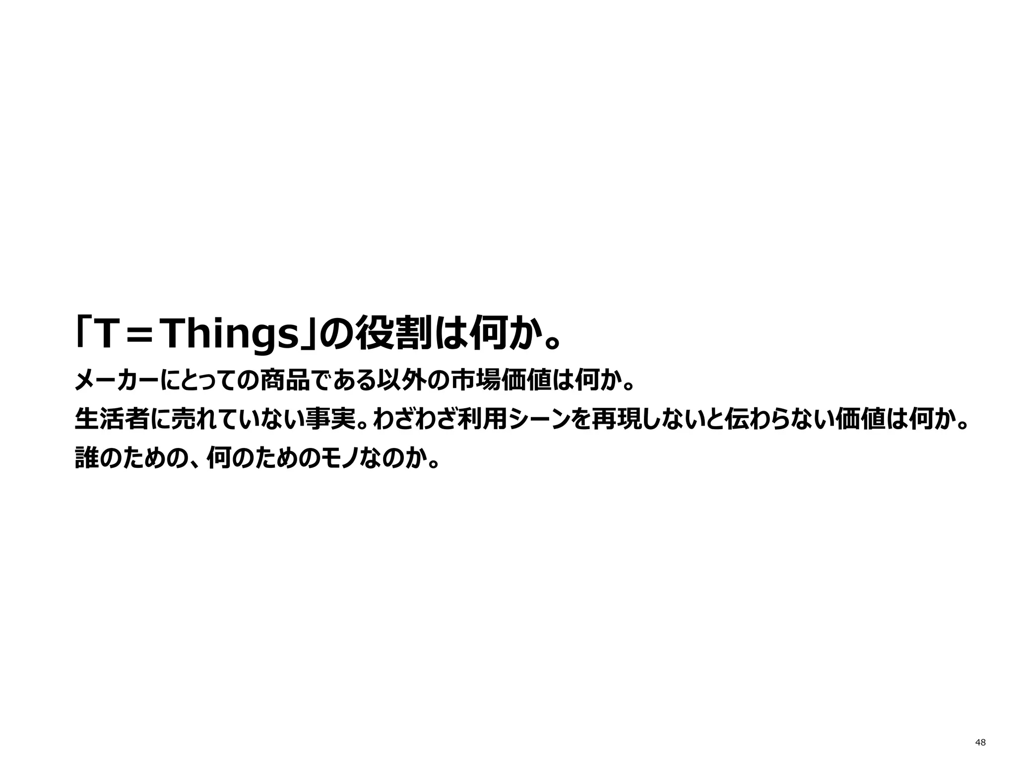 48
「T＝Things」の役割は何か。
メーカーにとっての商品である以外の市場価値は何か。
生活者に売れていない事実。わざわざ利用シーンを再現しないと伝わらない価値は何か。
誰のための、何のためのモノなのか。
 