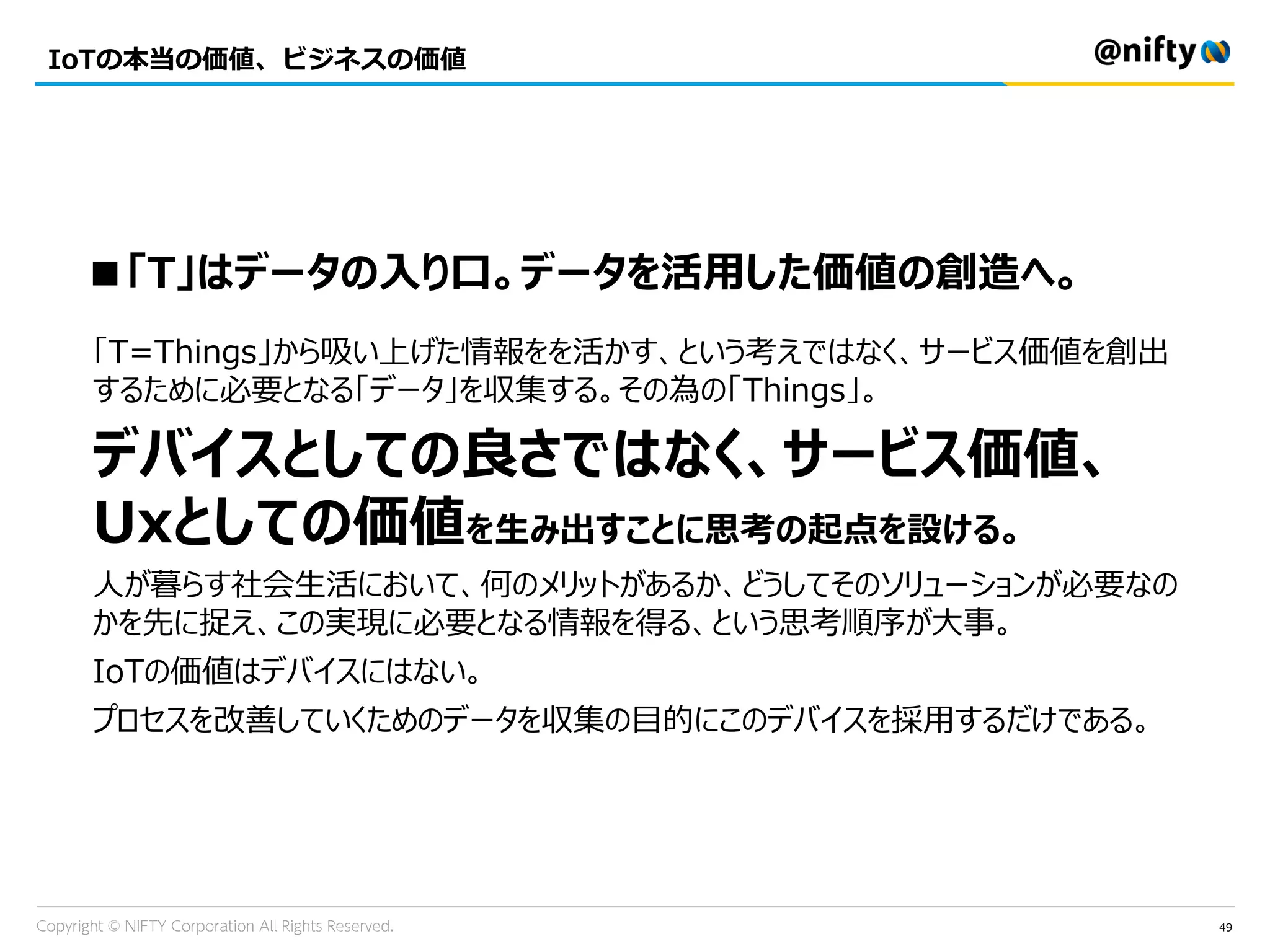 49
IoTの本当の価値、ビジネスの価値
■「T」はデータの入り口。データを活用した価値の創造へ。
「T=Things」から吸い上げた情報をを活かす、という考えではなく、サービス価値を創出
するために必要となる「データ」を収集する。その為の「Things」。
デバイスとしての良さではなく、サービス価値、
Uxとしての価値を生み出すことに思考の起点を設ける。
人が暮らす社会生活において、何のメリットがあるか、どうしてそのソリューションが必要なの
かを先に捉え、この実現に必要となる情報を得る、という思考順序が大事。
IoTの価値はデバイスにはない。
プロセスを改善していくためのデータを収集の目的にこのデバイスを採用するだけである。
 