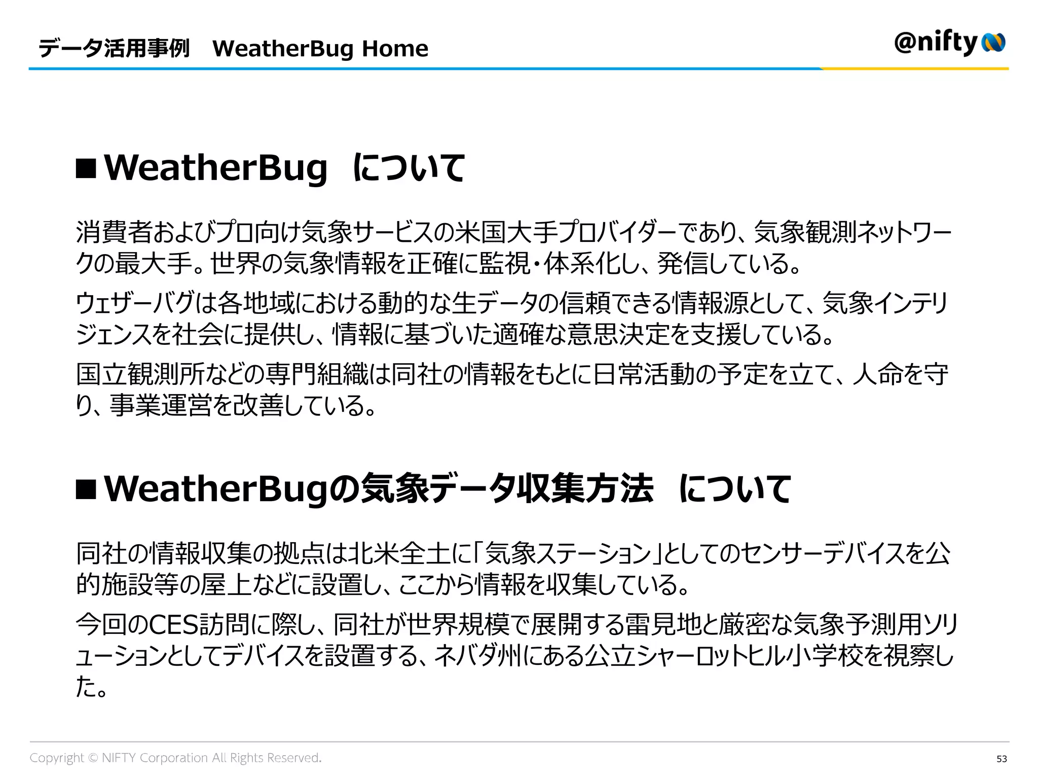 53
データ活用事例 WeatherBug Home
■WeatherBug について
消費者およびプロ向け気象サービスの米国大手プロバイダーであり、気象観測ネットワー
クの最大手。世界の気象情報を正確に監視・体系化し、発信している。
ウェザーバグは各地域における動的な生データの信頼できる情報源として、気象インテリ
ジェンスを社会に提供し、情報に基づいた適確な意思決定を支援している。
国立観測所などの専門組織は同社の情報をもとに日常活動の予定を立て、人命を守
り、事業運営を改善している。
■WeatherBugの気象データ収集方法 について
同社の情報収集の拠点は北米全土に「気象ステーション」としてのセンサーデバイスを公
的施設等の屋上などに設置し、ここから情報を収集している。
今回のCES訪問に際し、同社が世界規模で展開する雷見地と厳密な気象予測用ソリ
ューションとしてデバイスを設置する、ネバダ州にある公立シャーロットヒル小学校を視察し
た。
 