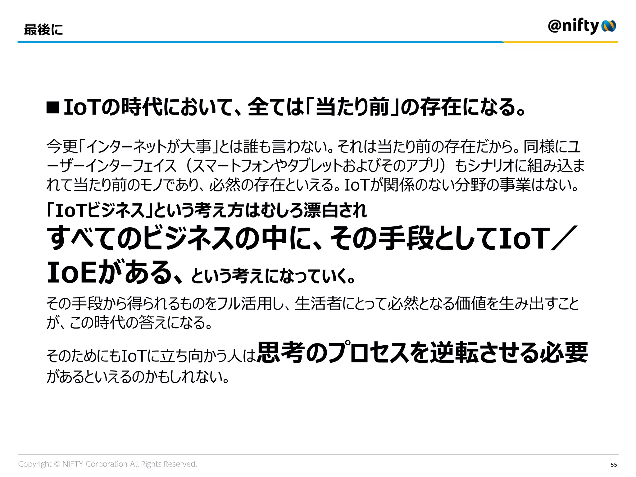 55
最後に
■IoTの時代において、全ては「当たり前」の存在になる。
今更「インターネットが大事」とは誰も言わない。それは当たり前の存在だから。同様にユ
ーザーインターフェイス（スマートフォンやタブレットおよびそのアプリ）もシナリオに組み込ま
れて当たり前のモノであり、必然の存在といえる。IoTが関係のない分野の事業はない。
「IoTビジネス」という考え方はむしろ漂白され
すべてのビジネスの中に、その手段としてIoT／
IoEがある、という考えになっていく。
その手段から得られるものをフル活用し、生活者にとって必然となる価値を生み出すこと
が、この時代の答えになる。
そのためにもIoTに立ち向かう人は思考のプロセスを逆転させる必要
があるといえるのかもしれない。
 