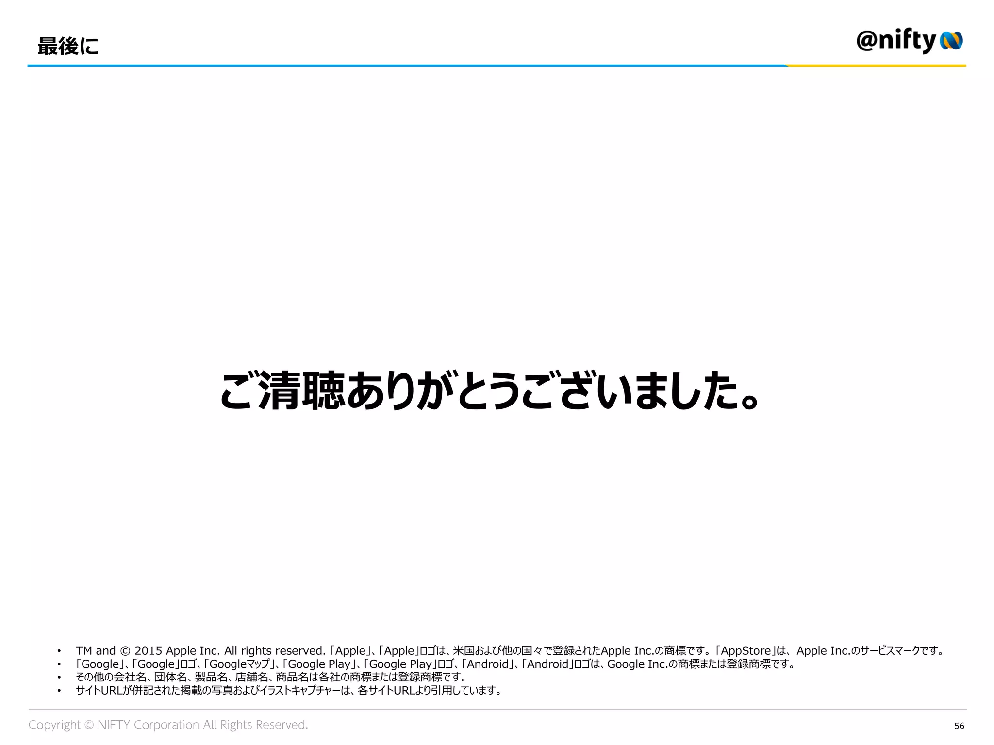 56
最後に
ご清聴ありがとうございました。
• TM and © 2015 Apple Inc. All rights reserved. 「Apple」、「Apple」ロゴは、米国および他の国々で登録されたApple Inc.の商標です。 「AppStore」は、 Apple Inc.のサービスマークです。
• 「Google」、「Google」ロゴ、「Googleマップ」、「Google Play」、「Google Play」ロゴ、「Android」、「Android」ロゴは、Google Inc.の商標または登録商標です。
• その他の会社名、団体名、製品名、店舗名、商品名は各社の商標または登録商標です。
• サイトURLが併記された掲載の写真およびイラストキャプチャーは、各サイトURLより引用しています。
 