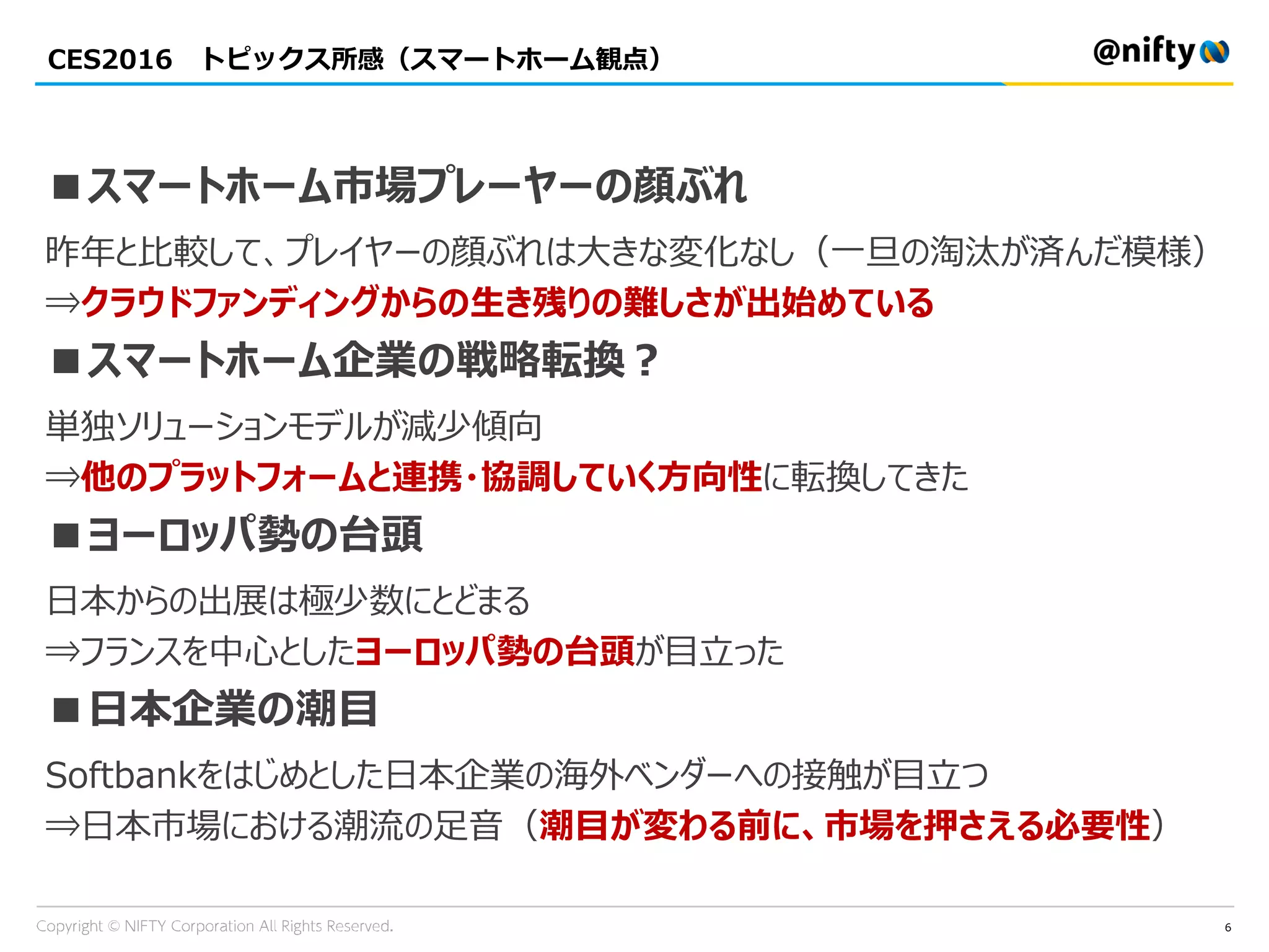 CES2016 トピックス所感（スマートホーム観点）
6
■スマートホーム市場プレーヤーの顔ぶれ
昨年と比較して、プレイヤーの顔ぶれは大きな変化なし（一旦の淘汰が済んだ模様）
⇒クラウドファンディングからの生き残りの難しさが出始めている
■スマートホーム企業の戦略転換？
単独ソリューションモデルが減少傾向
⇒他のプラットフォームと連携・協調していく方向性に転換してきた
■ヨーロッパ勢の台頭
日本からの出展は極少数にとどまる
⇒フランスを中心としたヨーロッパ勢の台頭が目立った
■日本企業の潮目
Softbankをはじめとした日本企業の海外ベンダーへの接触が目立つ
⇒日本市場における潮流の足音（潮目が変わる前に、市場を押さえる必要性）
 
