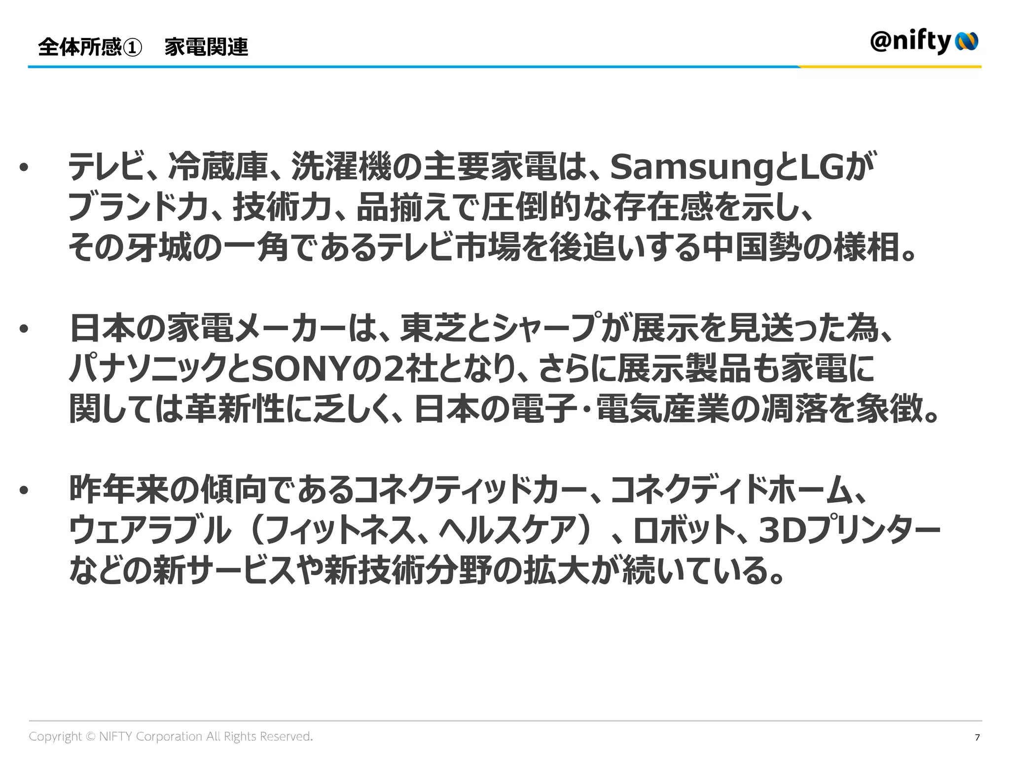 全体所感① 家電関連
7
• テレビ、冷蔵庫、洗濯機の主要家電は、SamsungとLGが
ブランド力、技術力、品揃えで圧倒的な存在感を示し、
その牙城の一角であるテレビ市場を後追いする中国勢の様相。
• 日本の家電メーカーは、東芝とシャープが展示を見送った為、
パナソニックとSONYの2社となり、さらに展示製品も家電に
関しては革新性に乏しく、日本の電子・電気産業の凋落を象徴。
• 昨年来の傾向であるコネクティッドカー、コネクディドホーム、
ウェアラブル（フィットネス、ヘルスケア）、ロボット、3Dプリンター
などの新サービスや新技術分野の拡大が続いている。
 