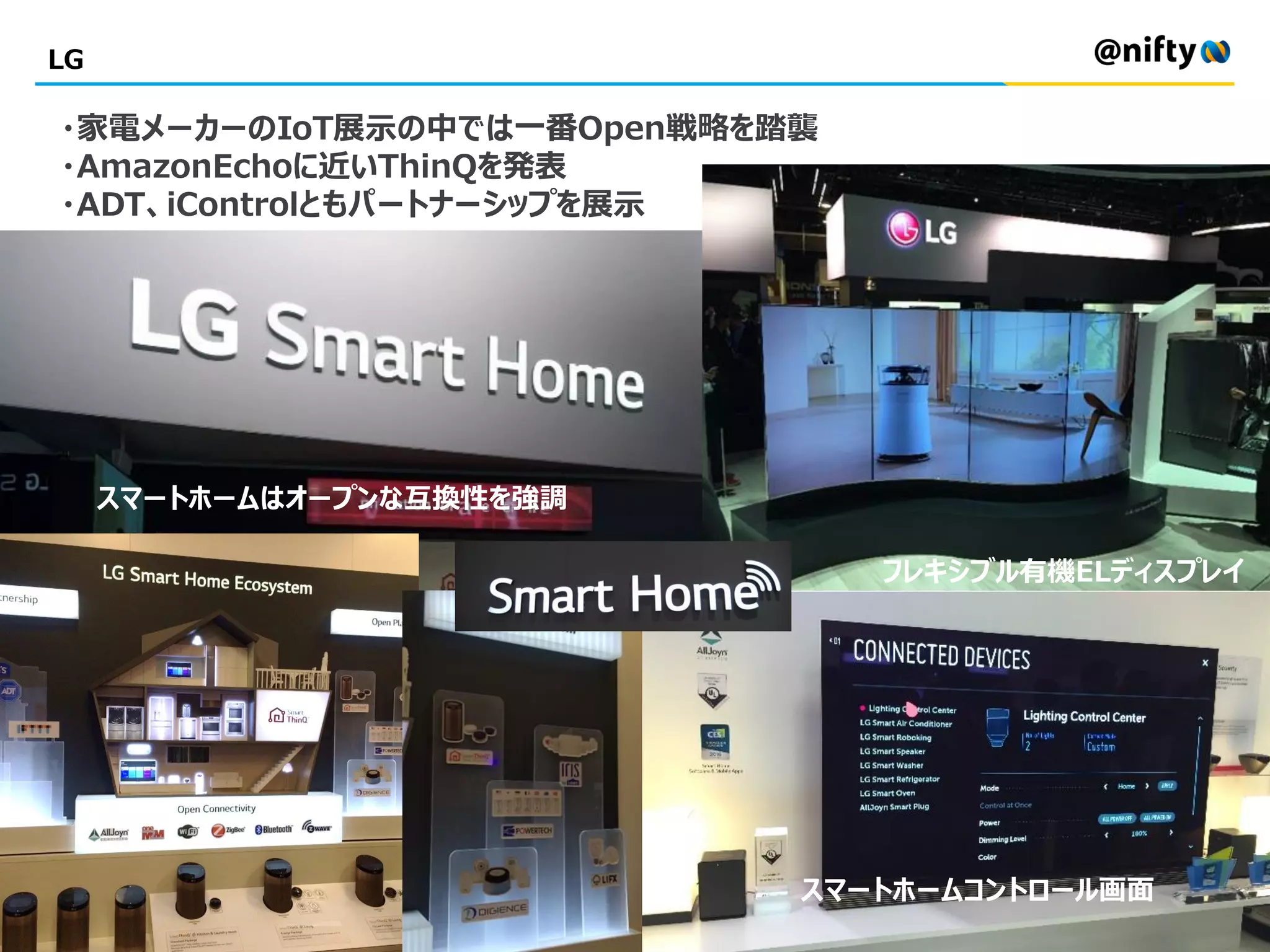LG
フレキシブル有機ELディスプレイ
・家電メーカーのIoT展示の中では一番Open戦略を踏襲
・AmazonEchoに近いThinQを発表
・ADT、iControlともパートナーシップを展示
スマートホームコントロール画面
スマートホームはオープンな互換性を強調
 