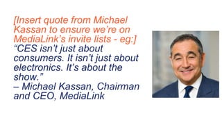 [Insert quote from Michael
Kassan to ensure we’re on
MediaLink’s invite lists - eg:]
“CES isn’t just about
consumers. It isn’t just about
electronics. It’s about the
show.”
– Michael Kassan, Chairman
and CEO, MediaLink
 