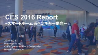 2016/1/23
Photosynth, Inc
Chife Operatin Offier / Co-founder
Hiroaki Watanabe
CES 2016 Report
~スマートホーム系ベンチャー動向～
 