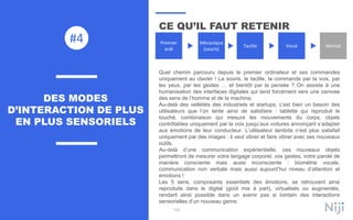 102
CE QU’IL FAUT RETENIR
Quel chemin parcouru depuis le premier ordinateur et ses commandes
uniquement au clavier ! La souris, le tactile, la commande par la voix, par
les yeux, par les gestes … et bientôt par la pensée ? On assiste à une
humanisation des interfaces digitales qui tend forcément vers une osmose
des sens de l’homme et de la machine.
Au-delà des velléités des industriels et startups, c’est bien un besoin des
utilisateurs que l’on tente ainsi de satisfaire : tablette qui reproduit le
touché, combinaison qui mesure les mouvements du corps, objets
contrôlables uniquement par la voix jusqu’aux voitures annonçant s’adapter
aux émotions de leur conducteur. L’utilisateur lambda n’est plus satisfait
uniquement par des images : il veut vibrer et faire vibrer avec ses nouveaux
outils.
Au-delà d’une communication expérientielle, ces nouveaux objets
permettront de mesurer votre langage corporel, vos gestes, votre parole de
manière consciente mais aussi inconsciente : biométrie vocale,
communication non verbale mais aussi aujourd’hui niveau d’attention et
émotions !
Les 5 sens, composants essentiels des émotions, se retrouvent ainsi
reproduits dans le digital (goût mis à part), virtualisés ou augmentés,
rendant ainsi possible dans un avenir pas si lointain des interactions
sensorielles d’un nouveau genre.
DES MODES
D’INTERACTION DE PLUS
EN PLUS SENSORIELS
#4 Premier
ordi
Mécanique
(souris)
Tactile Vocal Mental
 