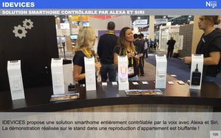 IDEVICES propose une solution smarthome entièrement contrôlable par la voix avec Alexa et Siri.
La démonstration réalisée sur le stand dans une reproduction d’appartement est bluffante !
IDEVICES
105
SOLUTION SMARTHOME CONTRÔLABLE PAR ALEXA ET SIRI
 