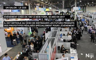 11
UN SALON : LE CES
ÉVÉNEMENT CRÉÉ EN 1967 À NEW-YORK, 50 ANS EN 2017
IL EST DIFFICILE AU CES® DE DISTINGUER LES FUTURS PRODUITS
DES PROTOTYPES RÉALISÉS SPÉCIALEMENT POUR L’ÉVÉNEMENT
 