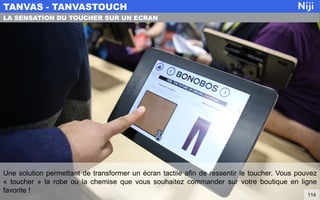 Une solution permettant de transformer un écran tactile afin de ressentir le toucher. Vous pouvez
« toucher » la robe ou la chemise que vous souhaitez commander sur votre boutique en ligne
favorite !
TANVAS - TANVASTOUCH
114
LA SENSATION DU TOUCHER SUR UN ECRAN
 