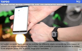 Le bouton connecté Tapdo permet de contrôler les différents objets connectés de votre maison en
utilisant vos empreintes digitales. Sur le salon, il était possible par exemple de contrôler la couleur
d’une ampoule (jaune pour le pouce, rouge pour l’annulaire…).
TAPDO
115
PILOTER VOTRE MAISON CONNECTÉE AVEC VOS EMPREINTES DIGITALES
 
