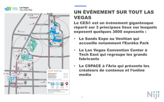 13
UN ÉVÉNEMENT SUR TOUT LAS
VEGAS
Le CES® est un événement gigantesque
réparti sur 3 principaux lieux sur lesquels
exposent quelques 3800 exposants :
• Le Sands Expo au Venitian qui
accueille notamment l’Euréka Park
• Le Las Vegas Convention Center à
Tech East qui regroupe les grands
fabricants
• Le CSPACE à l’Aria qui présente les
créateurs de contenus et l’online
media
 