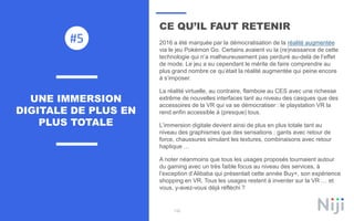 132
CE QU’IL FAUT RETENIR
2016 a été marquée par la démocratisation de la réalité augmentée
via le jeu Pokémon Go. Certains avaient vu la (re)naissance de cette
technologie qui n’a malheureusement pas perduré au-delà de l’effet
de mode. Le jeu a eu cependant le mérite de faire comprendre au
plus grand nombre ce qu’était la réalité augmentée qui peine encore
à s’imposer.
La réalité virtuelle, au contraire, flamboie au CES avec une richesse
extrême de nouvelles interfaces tant au niveau des casques que des
accessoires de la VR qui va se démocratiser : le playstation VR la
rend enfin accessible à (presque) tous.
L’immersion digitale devient ainsi de plus en plus totale tant au
niveau des graphismes que des sensations : gants avec retour de
force, chaussures simulant les textures, combinaisons avec retour
haptique …
A noter néanmoins que tous les usages proposés tournaient autour
du gaming avec un très faible focus au niveau des services, à
l’exception d’Alibaba qui présentait cette année Buy+, son expérience
shopping en VR. Tous les usages restent à inventer sur la VR … et
vous, y-avez-vous déjà réfléchi ?
UNE IMMERSION
DIGITALE DE PLUS EN
PLUS TOTALE
#5
 