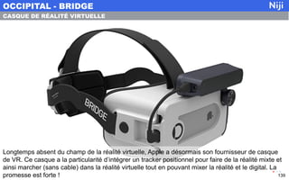 Longtemps absent du champ de la réalité virtuelle, Apple a désormais son fournisseur de casque
de VR. Ce casque a la particularité d’intégrer un tracker positionnel pour faire de la réalité mixte et
ainsi marcher (sans cable) dans la réalité virtuelle tout en pouvant mixer la réalité et le digital. La
promesse est forte !
OCCIPITAL - BRIDGE
139
CASQUE DE RÉALITÉ VIRTUELLE
 
