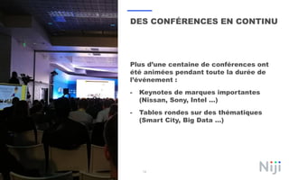 14
DES CONFÉRENCES EN CONTINU
Plus d’une centaine de conférences ont
été animées pendant toute la durée de
l’événement :
- Keynotes de marques importantes
(Nissan, Sony, Intel …)
- Tables rondes sur des thématiques
(Smart City, Big Data …)
 