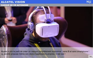 Alcatel a pris le parti de créer un casque complètement autonome : sans fil et sans smartphone !
La société propose même son store d’applications propres. C’est osé !
ALCATEL VISION
141
CASQUE DE VR AUTONOME
 