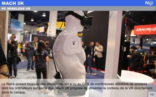 Le filaire posant toujours des problèmes, on a vu au CES de nombreuses solutions de wireless
dont les ordinateurs sur sac à dos. Mach 2K propose de streamer le contenu de la VR directement
dans le casque.
MACH 2K
142
PC WIRELESS VR
 