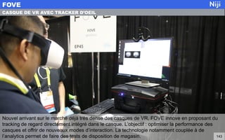 Nouvel arrivant sur le marché déjà très dense des casques de VR, FOVE innove en proposant du
tracking de regard directement intégré dans le casque. L’objectif : optimiser la performance des
casques et offrir de nouveaux modes d’interaction. La technologie notamment couplée à de
l’analytics permet de faire des tests de disposition de magasin.
FOVE
143
CASQUE DE VR AVEC TRACKER D’OEIL
 