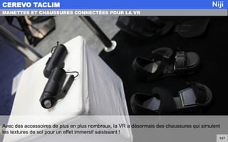 Avec des accessoires de plus en plus nombreux, la VR a désormais des chaussures qui simulent
les textures de sol pour un effet immersif saisissant !
CEREVO TACLIM
147
MANETTES ET CHAUSSURES CONNECTÉES POUR LA VR
 